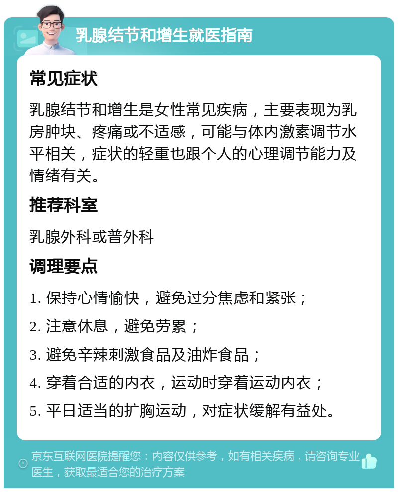 乳腺结节和增生就医指南 常见症状 乳腺结节和增生是女性常见疾病，主要表现为乳房肿块、疼痛或不适感，可能与体内激素调节水平相关，症状的轻重也跟个人的心理调节能力及情绪有关。 推荐科室 乳腺外科或普外科 调理要点 1. 保持心情愉快，避免过分焦虑和紧张； 2. 注意休息，避免劳累； 3. 避免辛辣刺激食品及油炸食品； 4. 穿着合适的内衣，运动时穿着运动内衣； 5. 平日适当的扩胸运动，对症状缓解有益处。