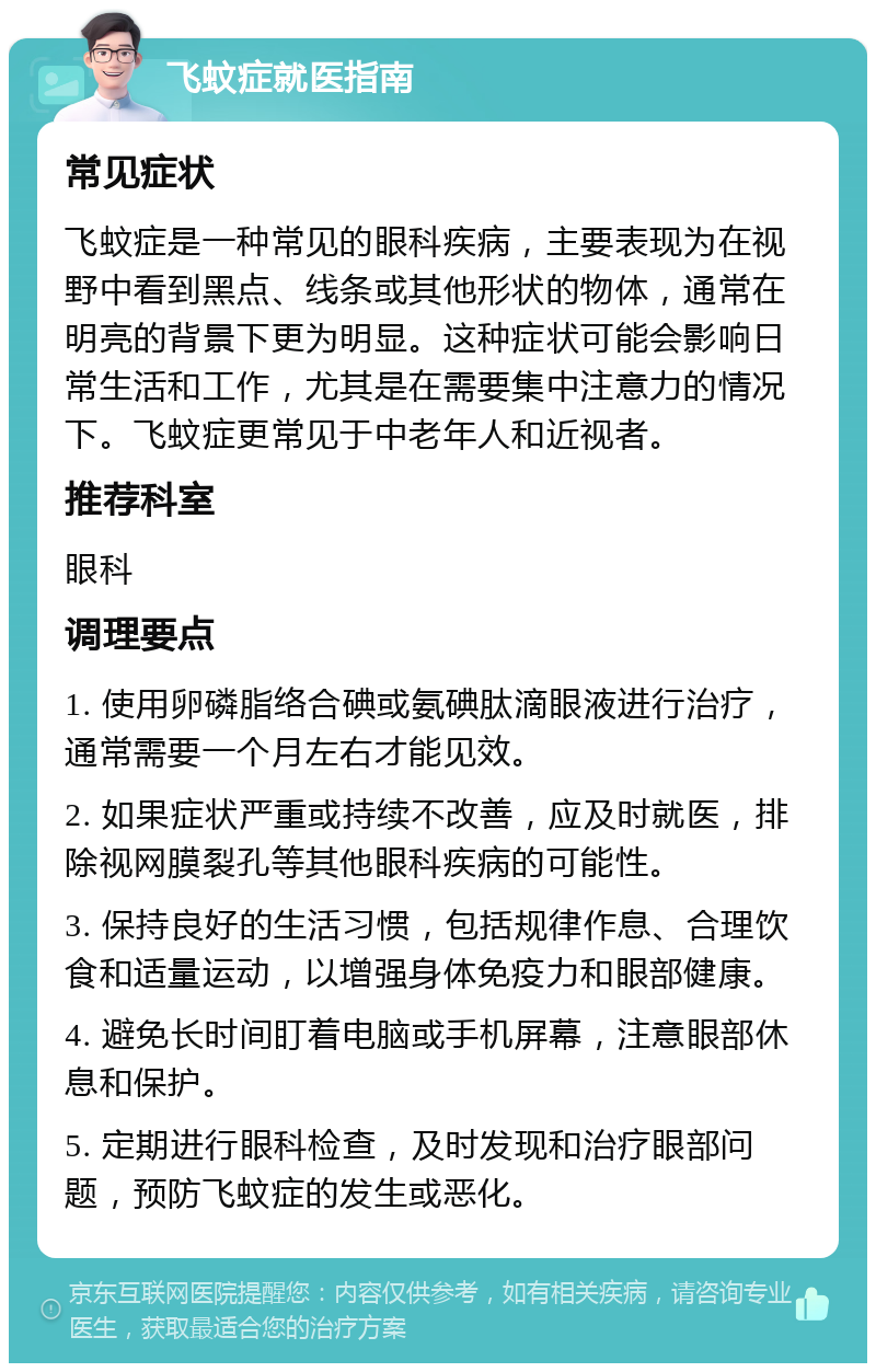 飞蚊症就医指南 常见症状 飞蚊症是一种常见的眼科疾病，主要表现为在视野中看到黑点、线条或其他形状的物体，通常在明亮的背景下更为明显。这种症状可能会影响日常生活和工作，尤其是在需要集中注意力的情况下。飞蚊症更常见于中老年人和近视者。 推荐科室 眼科 调理要点 1. 使用卵磷脂络合碘或氨碘肽滴眼液进行治疗，通常需要一个月左右才能见效。 2. 如果症状严重或持续不改善，应及时就医，排除视网膜裂孔等其他眼科疾病的可能性。 3. 保持良好的生活习惯，包括规律作息、合理饮食和适量运动，以增强身体免疫力和眼部健康。 4. 避免长时间盯着电脑或手机屏幕，注意眼部休息和保护。 5. 定期进行眼科检查，及时发现和治疗眼部问题，预防飞蚊症的发生或恶化。