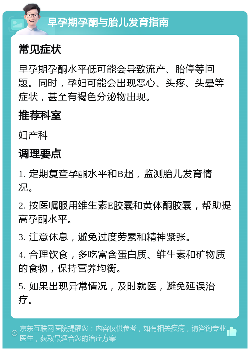 早孕期孕酮与胎儿发育指南 常见症状 早孕期孕酮水平低可能会导致流产、胎停等问题。同时，孕妇可能会出现恶心、头疼、头晕等症状，甚至有褐色分泌物出现。 推荐科室 妇产科 调理要点 1. 定期复查孕酮水平和B超，监测胎儿发育情况。 2. 按医嘱服用维生素E胶囊和黄体酮胶囊，帮助提高孕酮水平。 3. 注意休息，避免过度劳累和精神紧张。 4. 合理饮食，多吃富含蛋白质、维生素和矿物质的食物，保持营养均衡。 5. 如果出现异常情况，及时就医，避免延误治疗。