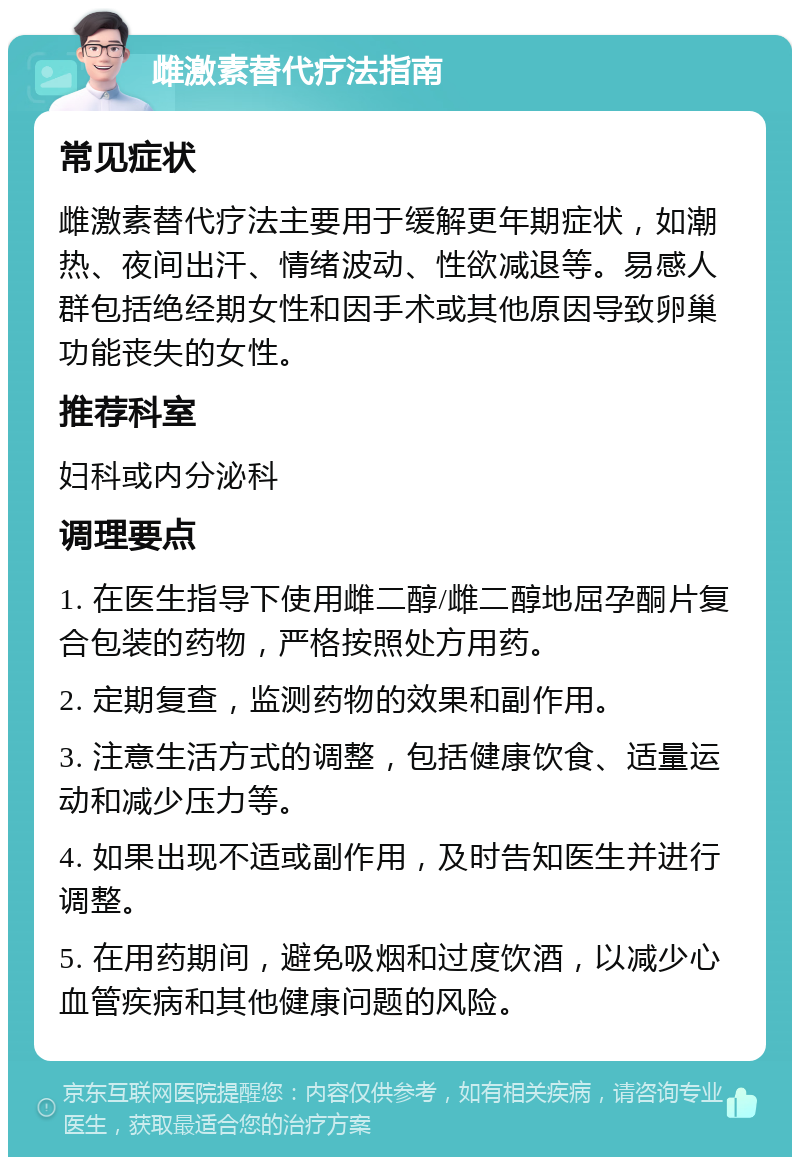 雌激素替代疗法指南 常见症状 雌激素替代疗法主要用于缓解更年期症状，如潮热、夜间出汗、情绪波动、性欲减退等。易感人群包括绝经期女性和因手术或其他原因导致卵巢功能丧失的女性。 推荐科室 妇科或内分泌科 调理要点 1. 在医生指导下使用雌二醇/雌二醇地屈孕酮片复合包装的药物，严格按照处方用药。 2. 定期复查，监测药物的效果和副作用。 3. 注意生活方式的调整，包括健康饮食、适量运动和减少压力等。 4. 如果出现不适或副作用，及时告知医生并进行调整。 5. 在用药期间，避免吸烟和过度饮酒，以减少心血管疾病和其他健康问题的风险。