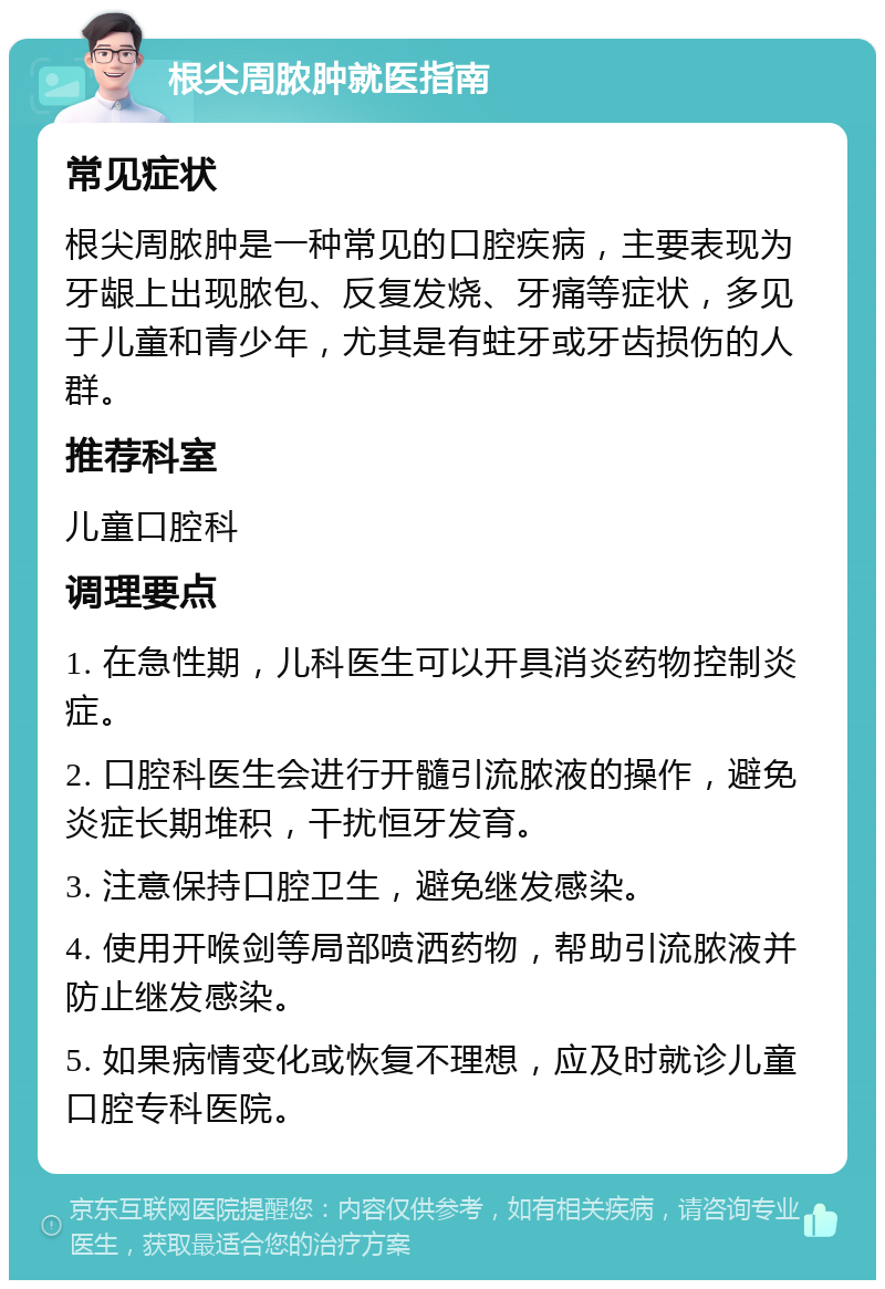 根尖周脓肿就医指南 常见症状 根尖周脓肿是一种常见的口腔疾病，主要表现为牙龈上出现脓包、反复发烧、牙痛等症状，多见于儿童和青少年，尤其是有蛀牙或牙齿损伤的人群。 推荐科室 儿童口腔科 调理要点 1. 在急性期，儿科医生可以开具消炎药物控制炎症。 2. 口腔科医生会进行开髓引流脓液的操作，避免炎症长期堆积，干扰恒牙发育。 3. 注意保持口腔卫生，避免继发感染。 4. 使用开喉剑等局部喷洒药物，帮助引流脓液并防止继发感染。 5. 如果病情变化或恢复不理想，应及时就诊儿童口腔专科医院。