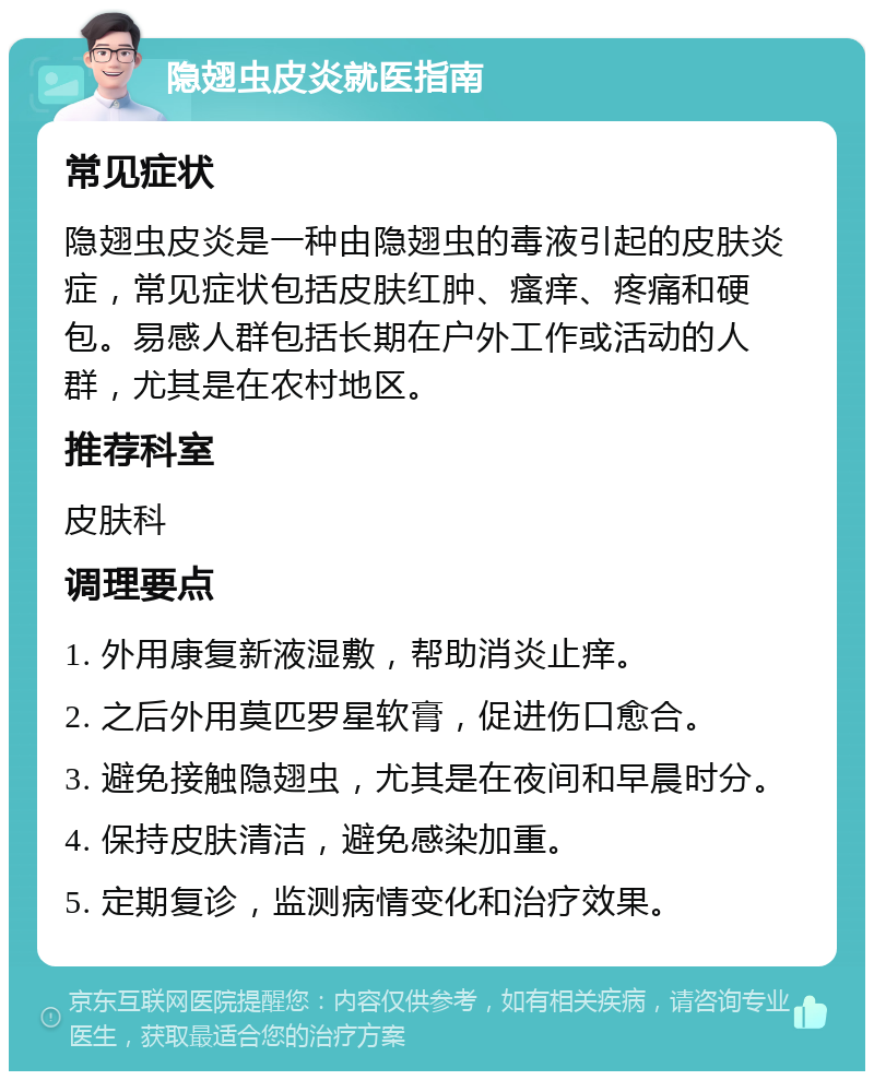 隐翅虫皮炎就医指南 常见症状 隐翅虫皮炎是一种由隐翅虫的毒液引起的皮肤炎症，常见症状包括皮肤红肿、瘙痒、疼痛和硬包。易感人群包括长期在户外工作或活动的人群，尤其是在农村地区。 推荐科室 皮肤科 调理要点 1. 外用康复新液湿敷，帮助消炎止痒。 2. 之后外用莫匹罗星软膏，促进伤口愈合。 3. 避免接触隐翅虫，尤其是在夜间和早晨时分。 4. 保持皮肤清洁，避免感染加重。 5. 定期复诊，监测病情变化和治疗效果。