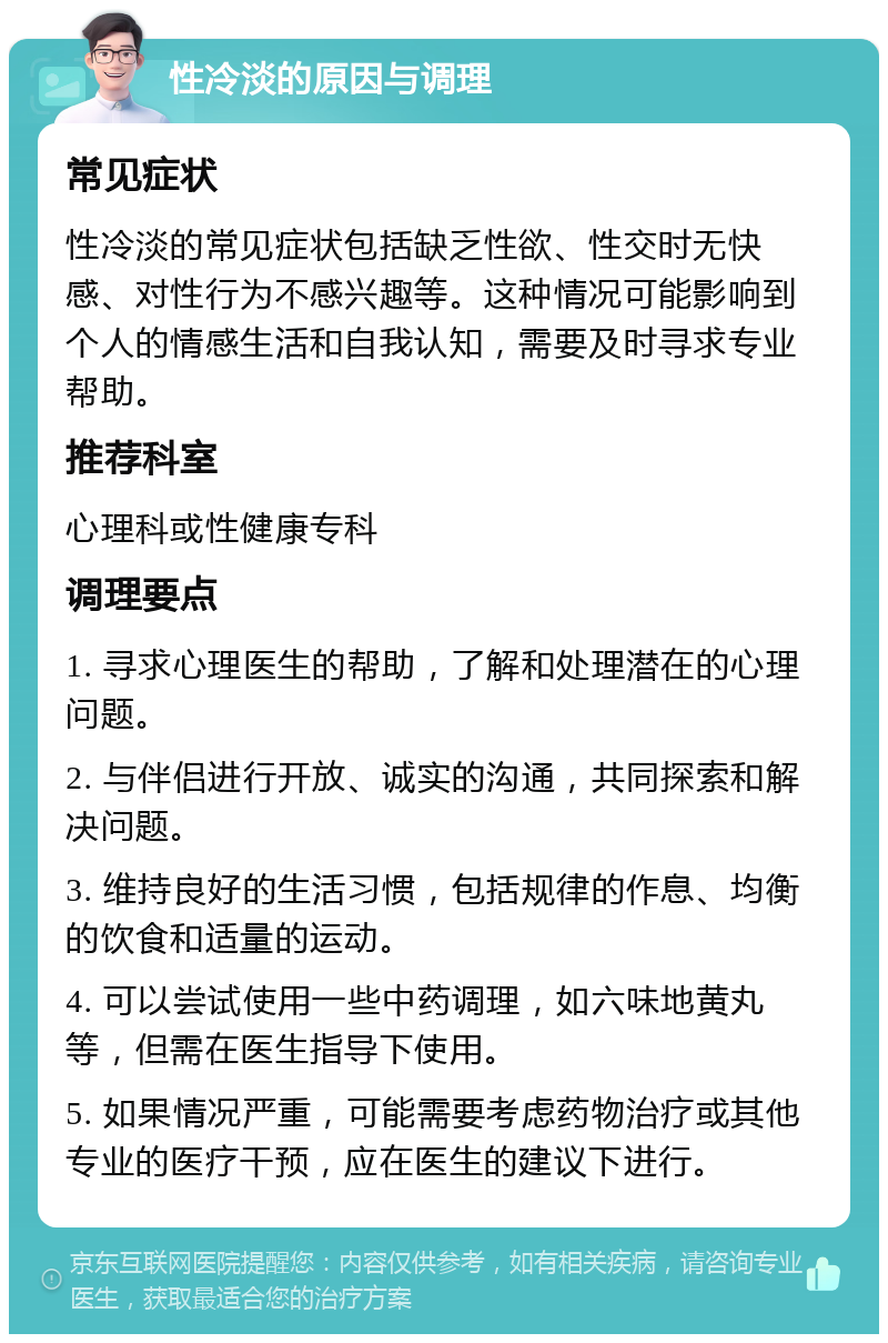 性冷淡的原因与调理 常见症状 性冷淡的常见症状包括缺乏性欲、性交时无快感、对性行为不感兴趣等。这种情况可能影响到个人的情感生活和自我认知，需要及时寻求专业帮助。 推荐科室 心理科或性健康专科 调理要点 1. 寻求心理医生的帮助，了解和处理潜在的心理问题。 2. 与伴侣进行开放、诚实的沟通，共同探索和解决问题。 3. 维持良好的生活习惯，包括规律的作息、均衡的饮食和适量的运动。 4. 可以尝试使用一些中药调理，如六味地黄丸等，但需在医生指导下使用。 5. 如果情况严重，可能需要考虑药物治疗或其他专业的医疗干预，应在医生的建议下进行。