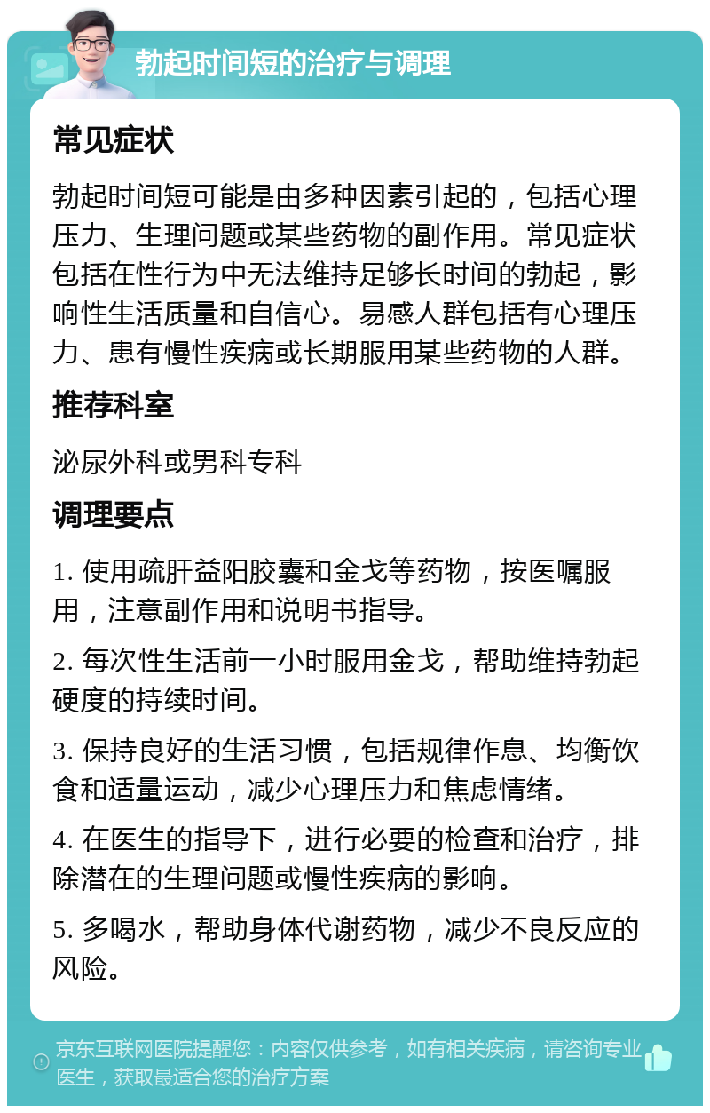 勃起时间短的治疗与调理 常见症状 勃起时间短可能是由多种因素引起的，包括心理压力、生理问题或某些药物的副作用。常见症状包括在性行为中无法维持足够长时间的勃起，影响性生活质量和自信心。易感人群包括有心理压力、患有慢性疾病或长期服用某些药物的人群。 推荐科室 泌尿外科或男科专科 调理要点 1. 使用疏肝益阳胶囊和金戈等药物，按医嘱服用，注意副作用和说明书指导。 2. 每次性生活前一小时服用金戈，帮助维持勃起硬度的持续时间。 3. 保持良好的生活习惯，包括规律作息、均衡饮食和适量运动，减少心理压力和焦虑情绪。 4. 在医生的指导下，进行必要的检查和治疗，排除潜在的生理问题或慢性疾病的影响。 5. 多喝水，帮助身体代谢药物，减少不良反应的风险。