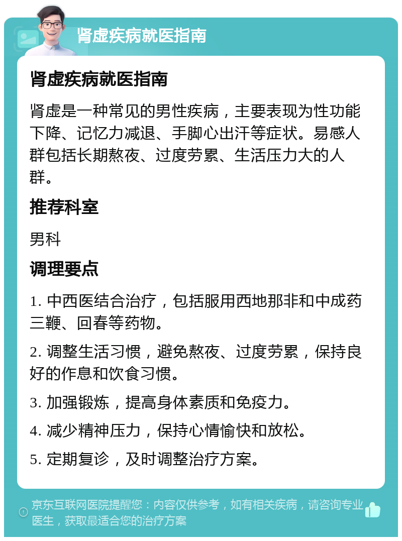 肾虚疾病就医指南 肾虚疾病就医指南 肾虚是一种常见的男性疾病，主要表现为性功能下降、记忆力减退、手脚心出汗等症状。易感人群包括长期熬夜、过度劳累、生活压力大的人群。 推荐科室 男科 调理要点 1. 中西医结合治疗，包括服用西地那非和中成药三鞭、回春等药物。 2. 调整生活习惯，避免熬夜、过度劳累，保持良好的作息和饮食习惯。 3. 加强锻炼，提高身体素质和免疫力。 4. 减少精神压力，保持心情愉快和放松。 5. 定期复诊，及时调整治疗方案。