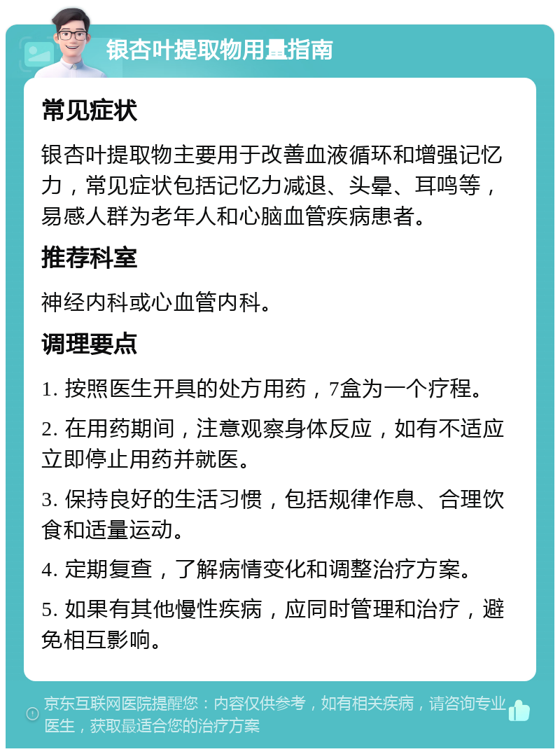 银杏叶提取物用量指南 常见症状 银杏叶提取物主要用于改善血液循环和增强记忆力，常见症状包括记忆力减退、头晕、耳鸣等，易感人群为老年人和心脑血管疾病患者。 推荐科室 神经内科或心血管内科。 调理要点 1. 按照医生开具的处方用药，7盒为一个疗程。 2. 在用药期间，注意观察身体反应，如有不适应立即停止用药并就医。 3. 保持良好的生活习惯，包括规律作息、合理饮食和适量运动。 4. 定期复查，了解病情变化和调整治疗方案。 5. 如果有其他慢性疾病，应同时管理和治疗，避免相互影响。