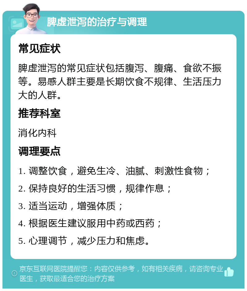 脾虚泄泻的治疗与调理 常见症状 脾虚泄泻的常见症状包括腹泻、腹痛、食欲不振等。易感人群主要是长期饮食不规律、生活压力大的人群。 推荐科室 消化内科 调理要点 1. 调整饮食，避免生冷、油腻、刺激性食物； 2. 保持良好的生活习惯，规律作息； 3. 适当运动，增强体质； 4. 根据医生建议服用中药或西药； 5. 心理调节，减少压力和焦虑。