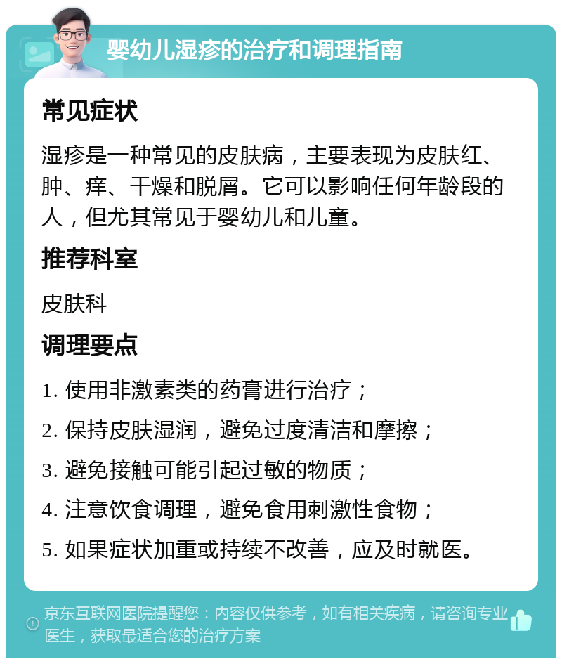 婴幼儿湿疹的治疗和调理指南 常见症状 湿疹是一种常见的皮肤病，主要表现为皮肤红、肿、痒、干燥和脱屑。它可以影响任何年龄段的人，但尤其常见于婴幼儿和儿童。 推荐科室 皮肤科 调理要点 1. 使用非激素类的药膏进行治疗； 2. 保持皮肤湿润，避免过度清洁和摩擦； 3. 避免接触可能引起过敏的物质； 4. 注意饮食调理，避免食用刺激性食物； 5. 如果症状加重或持续不改善，应及时就医。