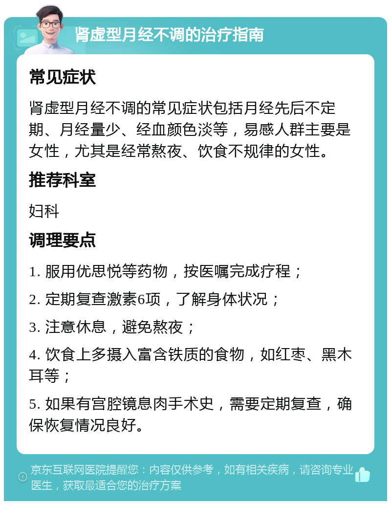 肾虚型月经不调的治疗指南 常见症状 肾虚型月经不调的常见症状包括月经先后不定期、月经量少、经血颜色淡等，易感人群主要是女性，尤其是经常熬夜、饮食不规律的女性。 推荐科室 妇科 调理要点 1. 服用优思悦等药物，按医嘱完成疗程； 2. 定期复查激素6项，了解身体状况； 3. 注意休息，避免熬夜； 4. 饮食上多摄入富含铁质的食物，如红枣、黑木耳等； 5. 如果有宫腔镜息肉手术史，需要定期复查，确保恢复情况良好。