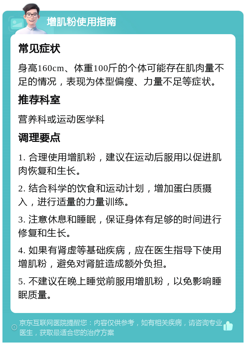 增肌粉使用指南 常见症状 身高160cm、体重100斤的个体可能存在肌肉量不足的情况，表现为体型偏瘦、力量不足等症状。 推荐科室 营养科或运动医学科 调理要点 1. 合理使用增肌粉，建议在运动后服用以促进肌肉恢复和生长。 2. 结合科学的饮食和运动计划，增加蛋白质摄入，进行适量的力量训练。 3. 注意休息和睡眠，保证身体有足够的时间进行修复和生长。 4. 如果有肾虚等基础疾病，应在医生指导下使用增肌粉，避免对肾脏造成额外负担。 5. 不建议在晚上睡觉前服用增肌粉，以免影响睡眠质量。