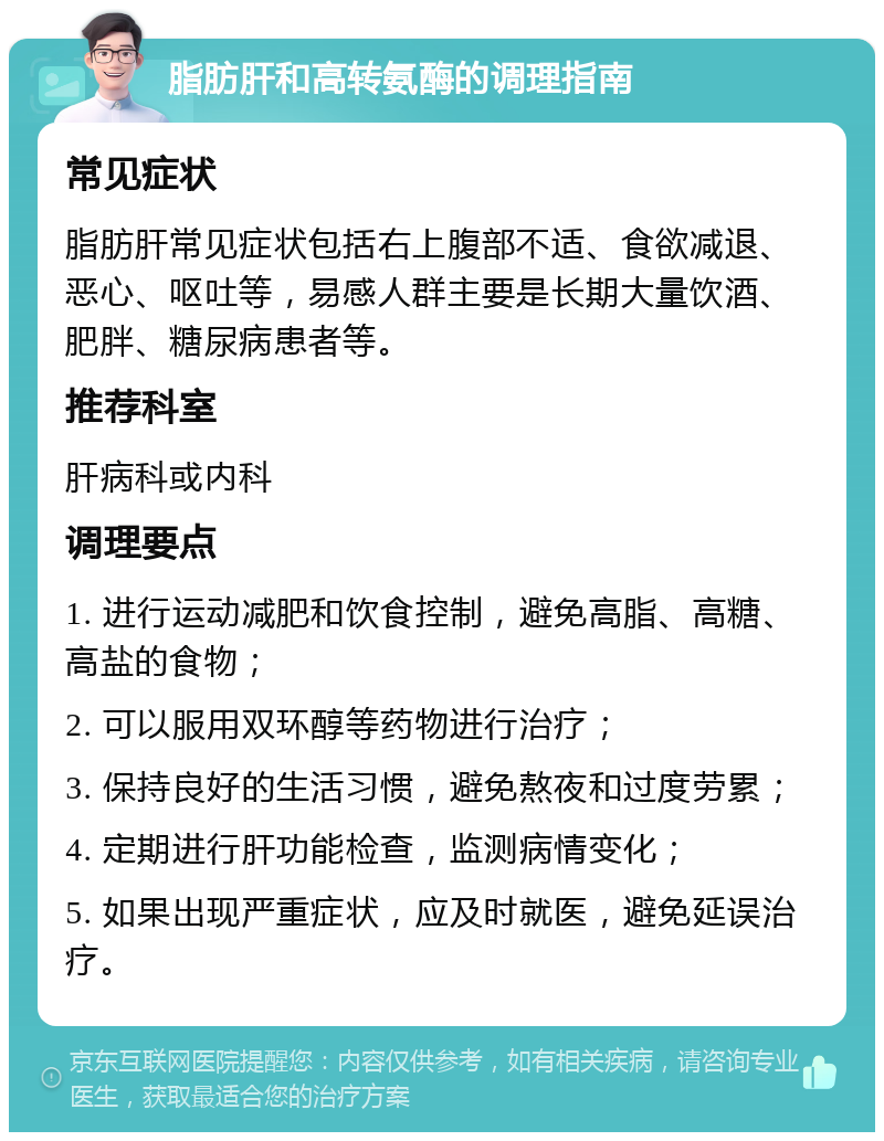 脂肪肝和高转氨酶的调理指南 常见症状 脂肪肝常见症状包括右上腹部不适、食欲减退、恶心、呕吐等，易感人群主要是长期大量饮酒、肥胖、糖尿病患者等。 推荐科室 肝病科或内科 调理要点 1. 进行运动减肥和饮食控制，避免高脂、高糖、高盐的食物； 2. 可以服用双环醇等药物进行治疗； 3. 保持良好的生活习惯，避免熬夜和过度劳累； 4. 定期进行肝功能检查，监测病情变化； 5. 如果出现严重症状，应及时就医，避免延误治疗。