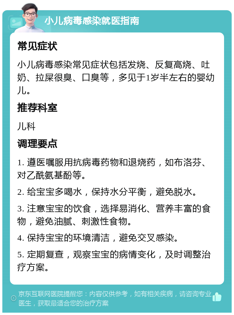 小儿病毒感染就医指南 常见症状 小儿病毒感染常见症状包括发烧、反复高烧、吐奶、拉屎很臭、口臭等，多见于1岁半左右的婴幼儿。 推荐科室 儿科 调理要点 1. 遵医嘱服用抗病毒药物和退烧药，如布洛芬、对乙酰氨基酚等。 2. 给宝宝多喝水，保持水分平衡，避免脱水。 3. 注意宝宝的饮食，选择易消化、营养丰富的食物，避免油腻、刺激性食物。 4. 保持宝宝的环境清洁，避免交叉感染。 5. 定期复查，观察宝宝的病情变化，及时调整治疗方案。