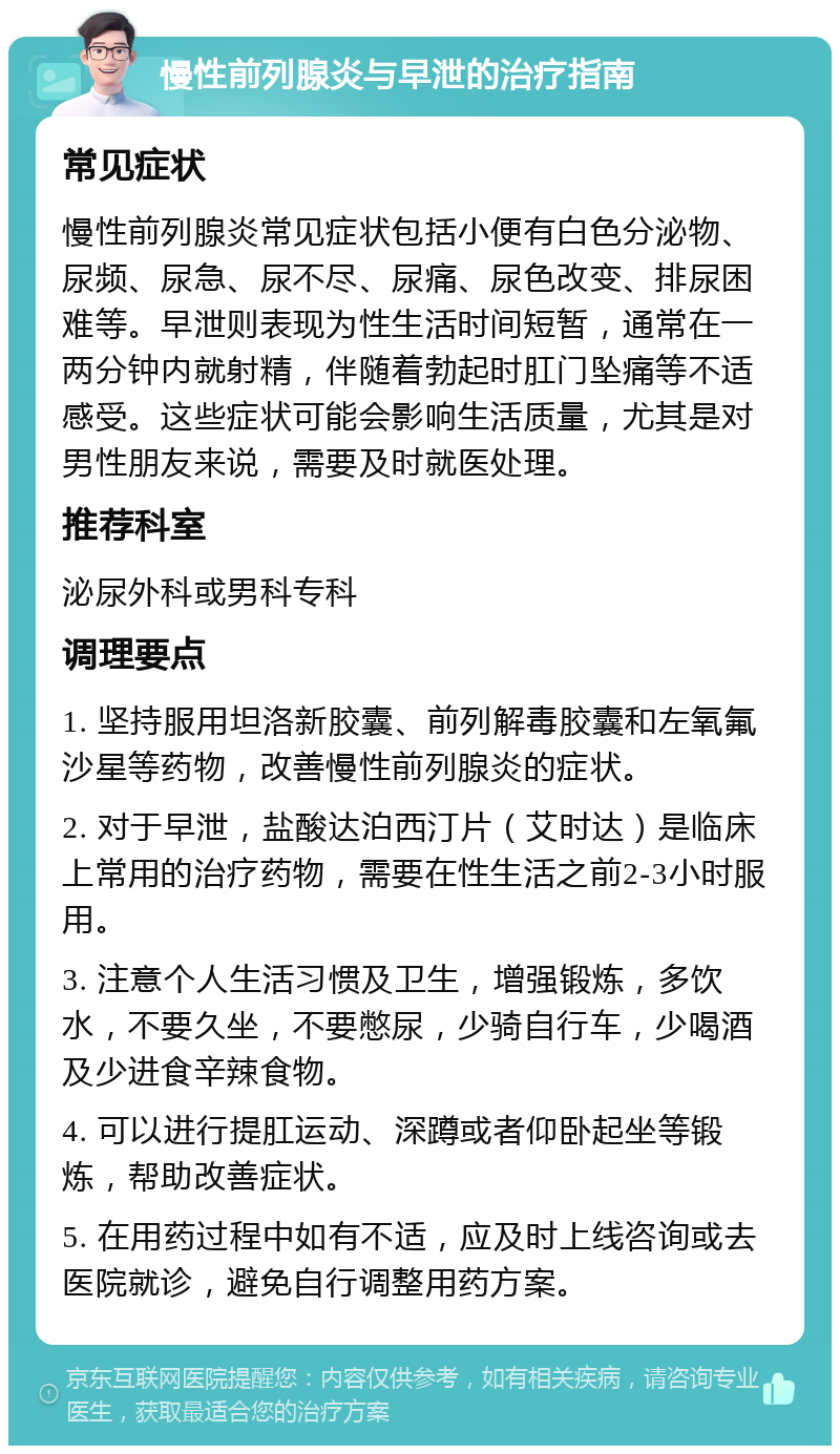 慢性前列腺炎与早泄的治疗指南 常见症状 慢性前列腺炎常见症状包括小便有白色分泌物、尿频、尿急、尿不尽、尿痛、尿色改变、排尿困难等。早泄则表现为性生活时间短暂，通常在一两分钟内就射精，伴随着勃起时肛门坠痛等不适感受。这些症状可能会影响生活质量，尤其是对男性朋友来说，需要及时就医处理。 推荐科室 泌尿外科或男科专科 调理要点 1. 坚持服用坦洛新胶囊、前列解毒胶囊和左氧氟沙星等药物，改善慢性前列腺炎的症状。 2. 对于早泄，盐酸达泊西汀片（艾时达）是临床上常用的治疗药物，需要在性生活之前2-3小时服用。 3. 注意个人生活习惯及卫生，增强锻炼，多饮水，不要久坐，不要憋尿，少骑自行车，少喝酒及少进食辛辣食物。 4. 可以进行提肛运动、深蹲或者仰卧起坐等锻炼，帮助改善症状。 5. 在用药过程中如有不适，应及时上线咨询或去医院就诊，避免自行调整用药方案。