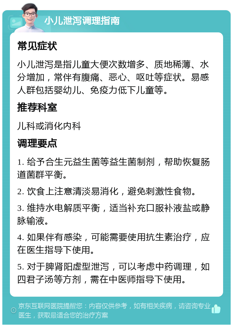 小儿泄泻调理指南 常见症状 小儿泄泻是指儿童大便次数增多、质地稀薄、水分增加，常伴有腹痛、恶心、呕吐等症状。易感人群包括婴幼儿、免疫力低下儿童等。 推荐科室 儿科或消化内科 调理要点 1. 给予合生元益生菌等益生菌制剂，帮助恢复肠道菌群平衡。 2. 饮食上注意清淡易消化，避免刺激性食物。 3. 维持水电解质平衡，适当补充口服补液盐或静脉输液。 4. 如果伴有感染，可能需要使用抗生素治疗，应在医生指导下使用。 5. 对于脾肾阳虚型泄泻，可以考虑中药调理，如四君子汤等方剂，需在中医师指导下使用。