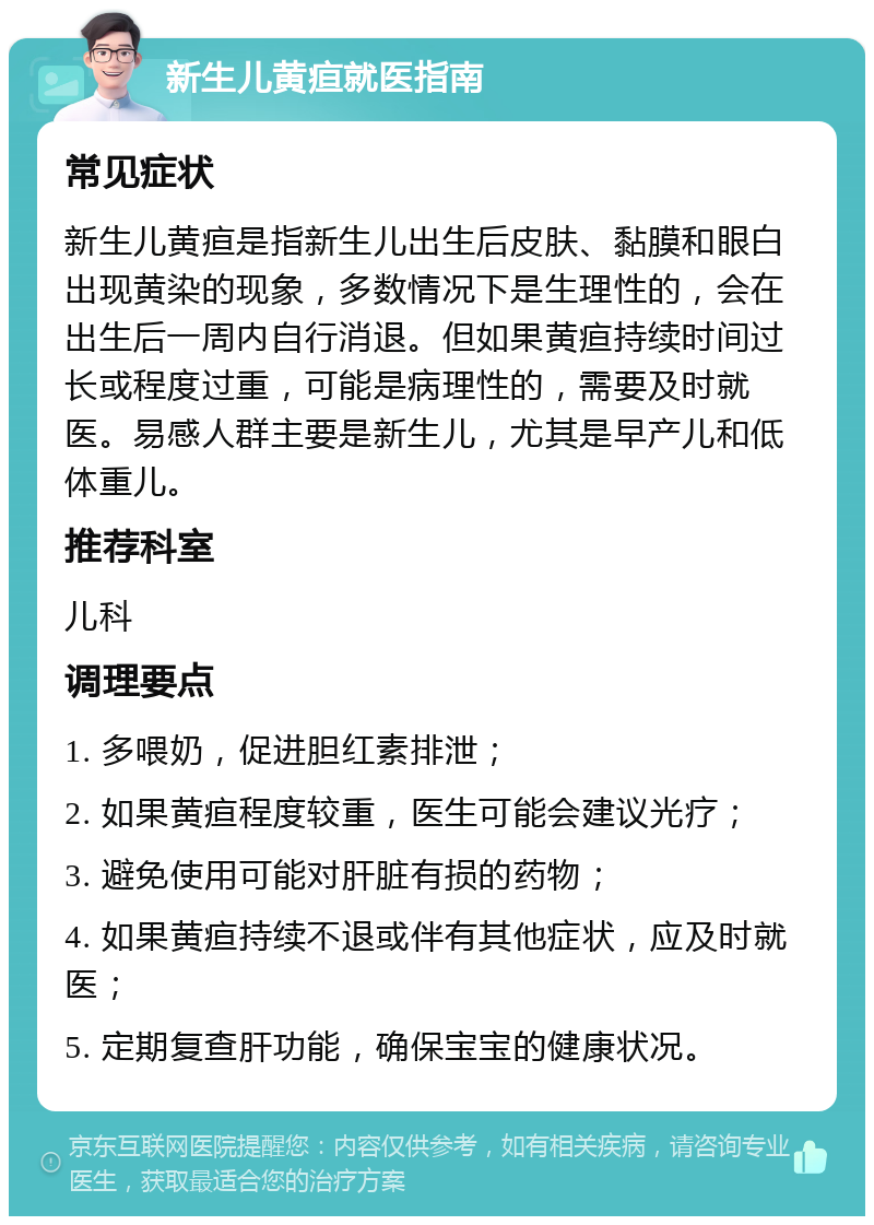 新生儿黄疸就医指南 常见症状 新生儿黄疸是指新生儿出生后皮肤、黏膜和眼白出现黄染的现象，多数情况下是生理性的，会在出生后一周内自行消退。但如果黄疸持续时间过长或程度过重，可能是病理性的，需要及时就医。易感人群主要是新生儿，尤其是早产儿和低体重儿。 推荐科室 儿科 调理要点 1. 多喂奶，促进胆红素排泄； 2. 如果黄疸程度较重，医生可能会建议光疗； 3. 避免使用可能对肝脏有损的药物； 4. 如果黄疸持续不退或伴有其他症状，应及时就医； 5. 定期复查肝功能，确保宝宝的健康状况。