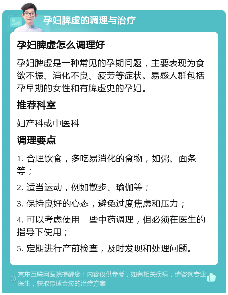 孕妇脾虚的调理与治疗 孕妇脾虚怎么调理好 孕妇脾虚是一种常见的孕期问题，主要表现为食欲不振、消化不良、疲劳等症状。易感人群包括孕早期的女性和有脾虚史的孕妇。 推荐科室 妇产科或中医科 调理要点 1. 合理饮食，多吃易消化的食物，如粥、面条等； 2. 适当运动，例如散步、瑜伽等； 3. 保持良好的心态，避免过度焦虑和压力； 4. 可以考虑使用一些中药调理，但必须在医生的指导下使用； 5. 定期进行产前检查，及时发现和处理问题。