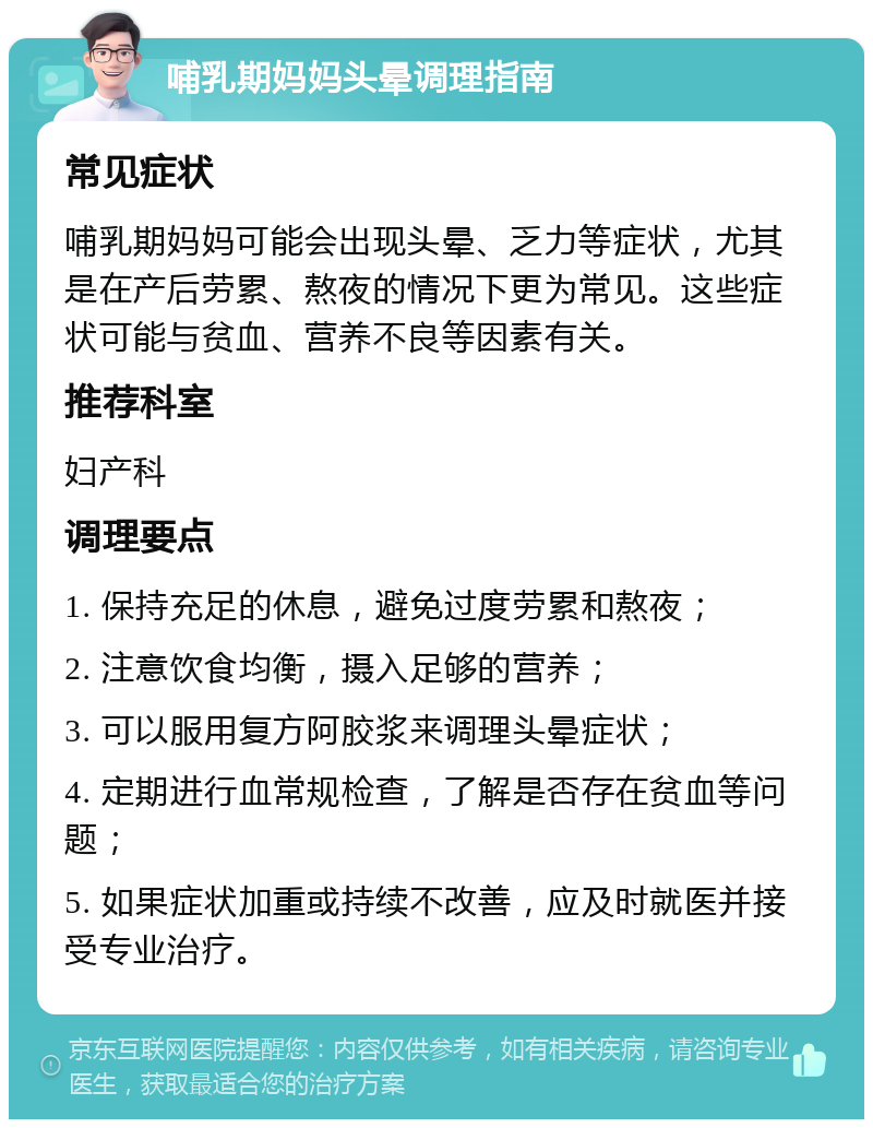 哺乳期妈妈头晕调理指南 常见症状 哺乳期妈妈可能会出现头晕、乏力等症状，尤其是在产后劳累、熬夜的情况下更为常见。这些症状可能与贫血、营养不良等因素有关。 推荐科室 妇产科 调理要点 1. 保持充足的休息，避免过度劳累和熬夜； 2. 注意饮食均衡，摄入足够的营养； 3. 可以服用复方阿胶浆来调理头晕症状； 4. 定期进行血常规检查，了解是否存在贫血等问题； 5. 如果症状加重或持续不改善，应及时就医并接受专业治疗。