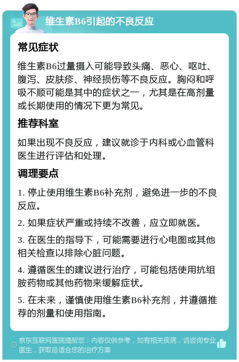 维生素B6引起的不良反应 常见症状 维生素B6过量摄入可能导致头痛、恶心、呕吐、腹泻、皮肤疹、神经损伤等不良反应。胸闷和呼吸不顺可能是其中的症状之一，尤其是在高剂量或长期使用的情况下更为常见。 推荐科室 如果出现不良反应，建议就诊于内科或心血管科医生进行评估和处理。 调理要点 1. 停止使用维生素B6补充剂，避免进一步的不良反应。 2. 如果症状严重或持续不改善，应立即就医。 3. 在医生的指导下，可能需要进行心电图或其他相关检查以排除心脏问题。 4. 遵循医生的建议进行治疗，可能包括使用抗组胺药物或其他药物来缓解症状。 5. 在未来，谨慎使用维生素B6补充剂，并遵循推荐的剂量和使用指南。