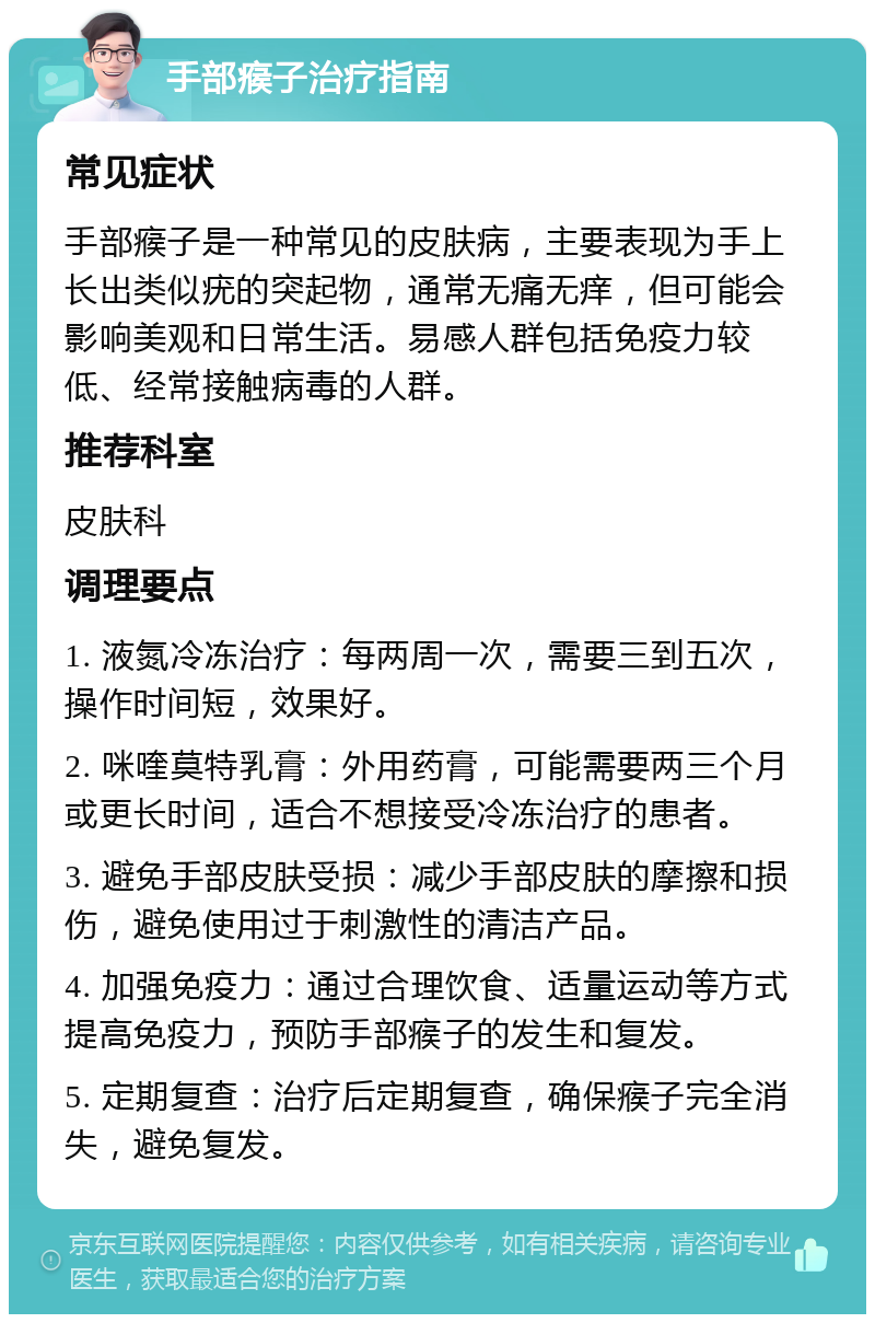 手部瘊子治疗指南 常见症状 手部瘊子是一种常见的皮肤病，主要表现为手上长出类似疣的突起物，通常无痛无痒，但可能会影响美观和日常生活。易感人群包括免疫力较低、经常接触病毒的人群。 推荐科室 皮肤科 调理要点 1. 液氮冷冻治疗：每两周一次，需要三到五次，操作时间短，效果好。 2. 咪喹莫特乳膏：外用药膏，可能需要两三个月或更长时间，适合不想接受冷冻治疗的患者。 3. 避免手部皮肤受损：减少手部皮肤的摩擦和损伤，避免使用过于刺激性的清洁产品。 4. 加强免疫力：通过合理饮食、适量运动等方式提高免疫力，预防手部瘊子的发生和复发。 5. 定期复查：治疗后定期复查，确保瘊子完全消失，避免复发。