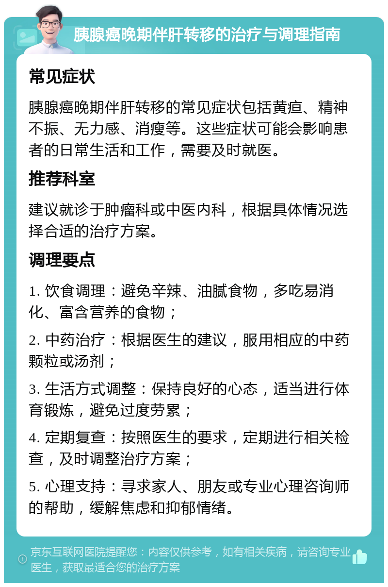 胰腺癌晚期伴肝转移的治疗与调理指南 常见症状 胰腺癌晚期伴肝转移的常见症状包括黄疸、精神不振、无力感、消瘦等。这些症状可能会影响患者的日常生活和工作，需要及时就医。 推荐科室 建议就诊于肿瘤科或中医内科，根据具体情况选择合适的治疗方案。 调理要点 1. 饮食调理：避免辛辣、油腻食物，多吃易消化、富含营养的食物； 2. 中药治疗：根据医生的建议，服用相应的中药颗粒或汤剂； 3. 生活方式调整：保持良好的心态，适当进行体育锻炼，避免过度劳累； 4. 定期复查：按照医生的要求，定期进行相关检查，及时调整治疗方案； 5. 心理支持：寻求家人、朋友或专业心理咨询师的帮助，缓解焦虑和抑郁情绪。