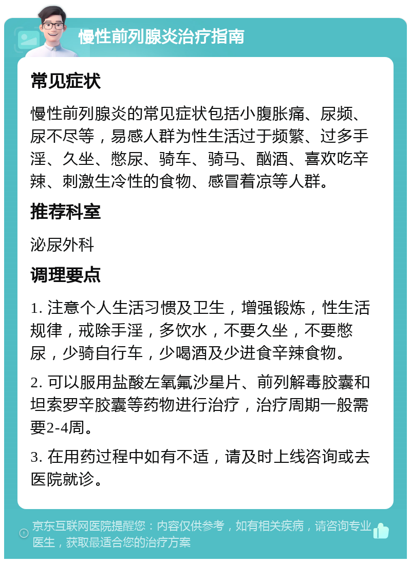 慢性前列腺炎治疗指南 常见症状 慢性前列腺炎的常见症状包括小腹胀痛、尿频、尿不尽等，易感人群为性生活过于频繁、过多手淫、久坐、憋尿、骑车、骑马、酗酒、喜欢吃辛辣、刺激生冷性的食物、感冒着凉等人群。 推荐科室 泌尿外科 调理要点 1. 注意个人生活习惯及卫生，增强锻炼，性生活规律，戒除手淫，多饮水，不要久坐，不要憋尿，少骑自行车，少喝酒及少进食辛辣食物。 2. 可以服用盐酸左氧氟沙星片、前列解毒胶囊和坦索罗辛胶囊等药物进行治疗，治疗周期一般需要2-4周。 3. 在用药过程中如有不适，请及时上线咨询或去医院就诊。