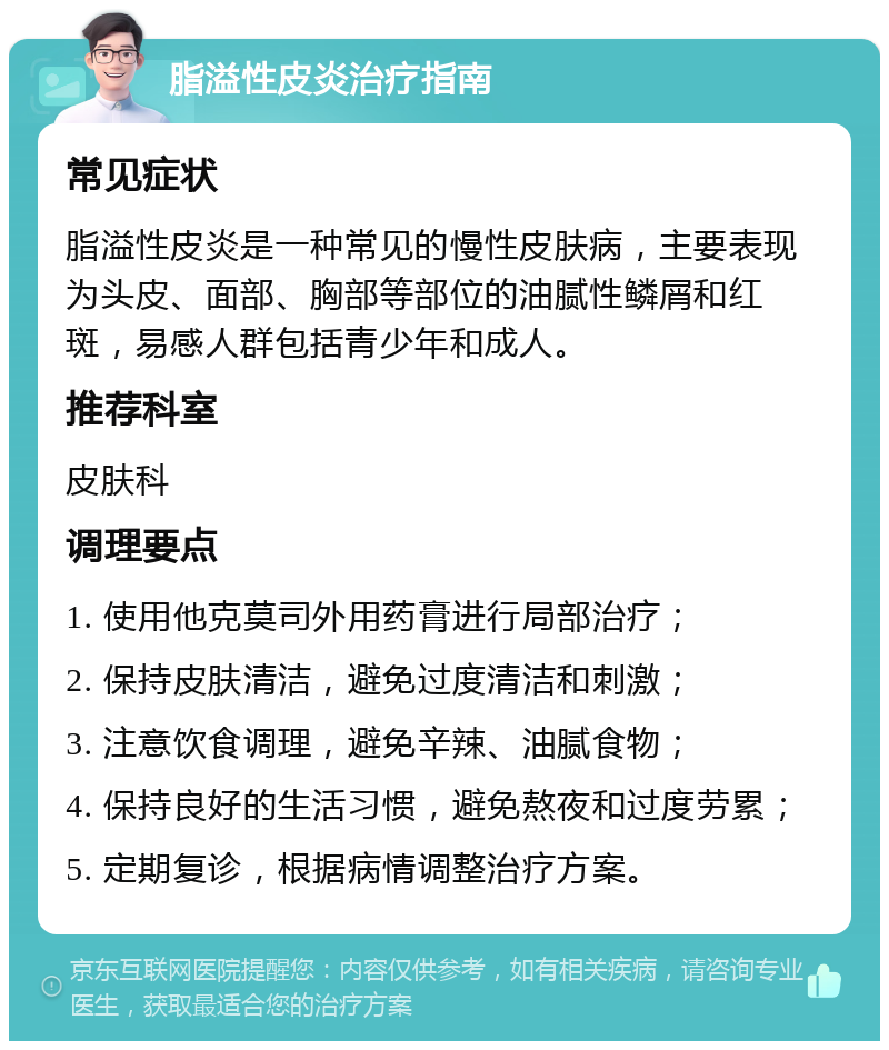 脂溢性皮炎治疗指南 常见症状 脂溢性皮炎是一种常见的慢性皮肤病，主要表现为头皮、面部、胸部等部位的油腻性鳞屑和红斑，易感人群包括青少年和成人。 推荐科室 皮肤科 调理要点 1. 使用他克莫司外用药膏进行局部治疗； 2. 保持皮肤清洁，避免过度清洁和刺激； 3. 注意饮食调理，避免辛辣、油腻食物； 4. 保持良好的生活习惯，避免熬夜和过度劳累； 5. 定期复诊，根据病情调整治疗方案。