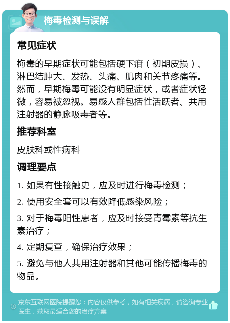 梅毒检测与误解 常见症状 梅毒的早期症状可能包括硬下疳（初期皮损）、淋巴结肿大、发热、头痛、肌肉和关节疼痛等。然而，早期梅毒可能没有明显症状，或者症状轻微，容易被忽视。易感人群包括性活跃者、共用注射器的静脉吸毒者等。 推荐科室 皮肤科或性病科 调理要点 1. 如果有性接触史，应及时进行梅毒检测； 2. 使用安全套可以有效降低感染风险； 3. 对于梅毒阳性患者，应及时接受青霉素等抗生素治疗； 4. 定期复查，确保治疗效果； 5. 避免与他人共用注射器和其他可能传播梅毒的物品。