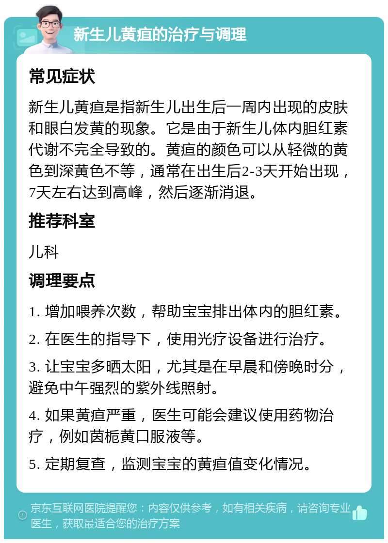 新生儿黄疸的治疗与调理 常见症状 新生儿黄疸是指新生儿出生后一周内出现的皮肤和眼白发黄的现象。它是由于新生儿体内胆红素代谢不完全导致的。黄疸的颜色可以从轻微的黄色到深黄色不等，通常在出生后2-3天开始出现，7天左右达到高峰，然后逐渐消退。 推荐科室 儿科 调理要点 1. 增加喂养次数，帮助宝宝排出体内的胆红素。 2. 在医生的指导下，使用光疗设备进行治疗。 3. 让宝宝多晒太阳，尤其是在早晨和傍晚时分，避免中午强烈的紫外线照射。 4. 如果黄疸严重，医生可能会建议使用药物治疗，例如茵栀黄口服液等。 5. 定期复查，监测宝宝的黄疸值变化情况。