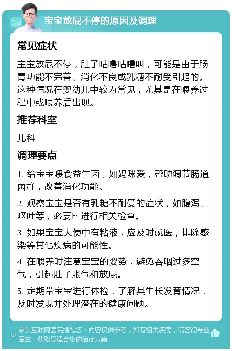 宝宝放屁不停的原因及调理 常见症状 宝宝放屁不停，肚子咕噜咕噜叫，可能是由于肠胃功能不完善、消化不良或乳糖不耐受引起的。这种情况在婴幼儿中较为常见，尤其是在喂养过程中或喂养后出现。 推荐科室 儿科 调理要点 1. 给宝宝喂食益生菌，如妈咪爱，帮助调节肠道菌群，改善消化功能。 2. 观察宝宝是否有乳糖不耐受的症状，如腹泻、呕吐等，必要时进行相关检查。 3. 如果宝宝大便中有粘液，应及时就医，排除感染等其他疾病的可能性。 4. 在喂养时注意宝宝的姿势，避免吞咽过多空气，引起肚子胀气和放屁。 5. 定期带宝宝进行体检，了解其生长发育情况，及时发现并处理潜在的健康问题。