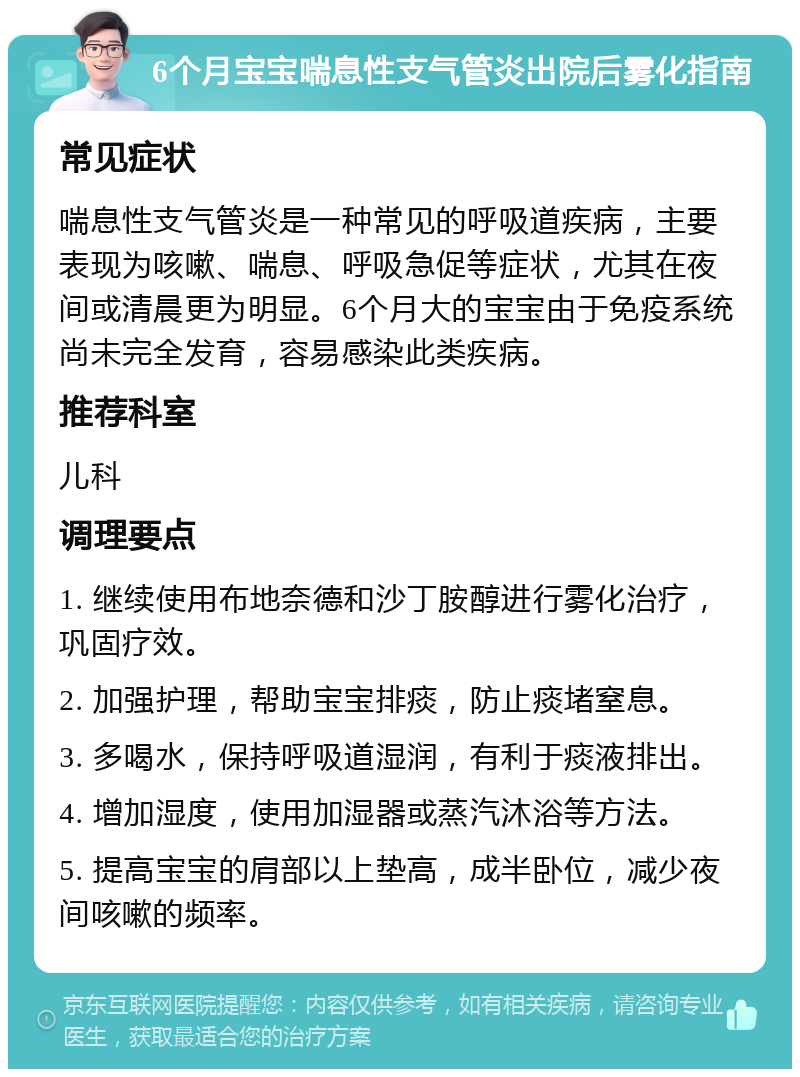 6个月宝宝喘息性支气管炎出院后雾化指南 常见症状 喘息性支气管炎是一种常见的呼吸道疾病，主要表现为咳嗽、喘息、呼吸急促等症状，尤其在夜间或清晨更为明显。6个月大的宝宝由于免疫系统尚未完全发育，容易感染此类疾病。 推荐科室 儿科 调理要点 1. 继续使用布地奈德和沙丁胺醇进行雾化治疗，巩固疗效。 2. 加强护理，帮助宝宝排痰，防止痰堵窒息。 3. 多喝水，保持呼吸道湿润，有利于痰液排出。 4. 增加湿度，使用加湿器或蒸汽沐浴等方法。 5. 提高宝宝的肩部以上垫高，成半卧位，减少夜间咳嗽的频率。