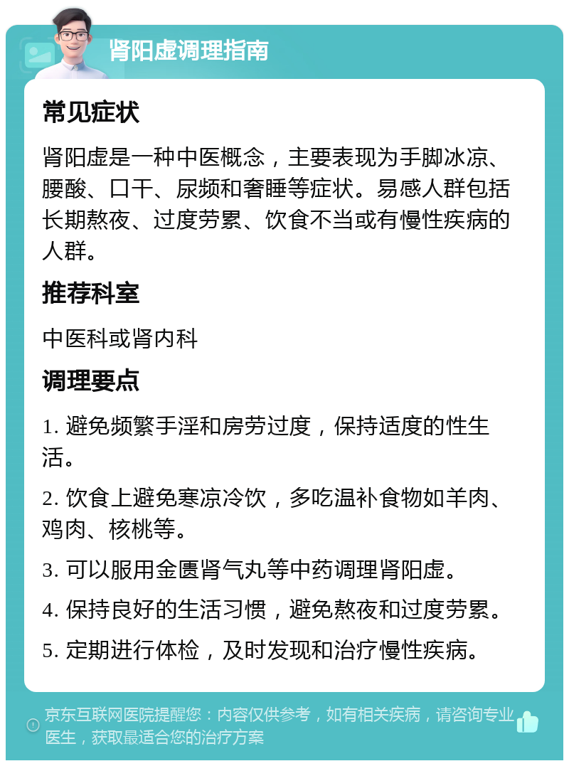 肾阳虚调理指南 常见症状 肾阳虚是一种中医概念，主要表现为手脚冰凉、腰酸、口干、尿频和奢睡等症状。易感人群包括长期熬夜、过度劳累、饮食不当或有慢性疾病的人群。 推荐科室 中医科或肾内科 调理要点 1. 避免频繁手淫和房劳过度，保持适度的性生活。 2. 饮食上避免寒凉冷饮，多吃温补食物如羊肉、鸡肉、核桃等。 3. 可以服用金匮肾气丸等中药调理肾阳虚。 4. 保持良好的生活习惯，避免熬夜和过度劳累。 5. 定期进行体检，及时发现和治疗慢性疾病。