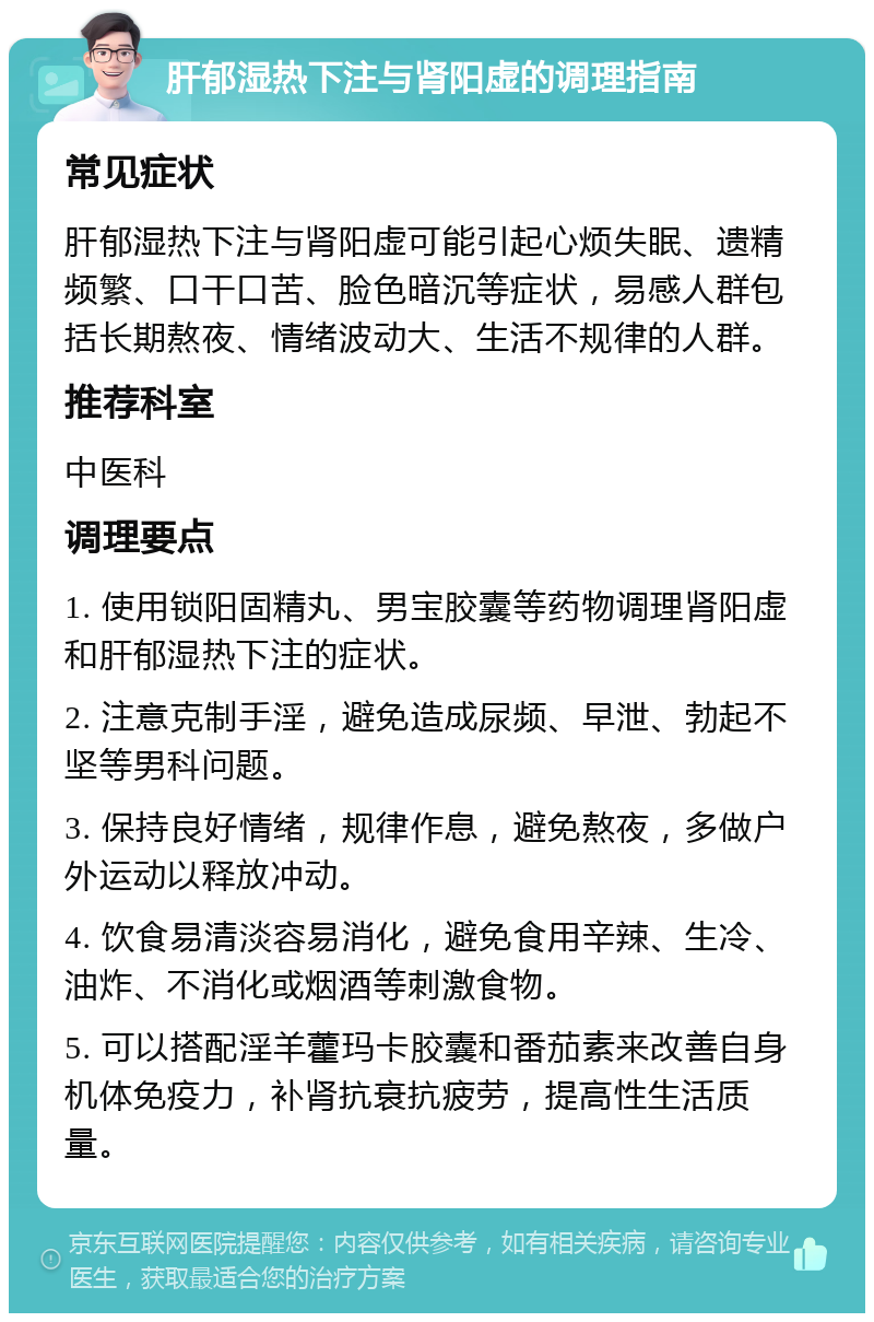 肝郁湿热下注与肾阳虚的调理指南 常见症状 肝郁湿热下注与肾阳虚可能引起心烦失眠、遗精频繁、口干口苦、脸色暗沉等症状，易感人群包括长期熬夜、情绪波动大、生活不规律的人群。 推荐科室 中医科 调理要点 1. 使用锁阳固精丸、男宝胶囊等药物调理肾阳虚和肝郁湿热下注的症状。 2. 注意克制手淫，避免造成尿频、早泄、勃起不坚等男科问题。 3. 保持良好情绪，规律作息，避免熬夜，多做户外运动以释放冲动。 4. 饮食易清淡容易消化，避免食用辛辣、生冷、油炸、不消化或烟酒等刺激食物。 5. 可以搭配淫羊藿玛卡胶囊和番茄素来改善自身机体免疫力，补肾抗衰抗疲劳，提高性生活质量。