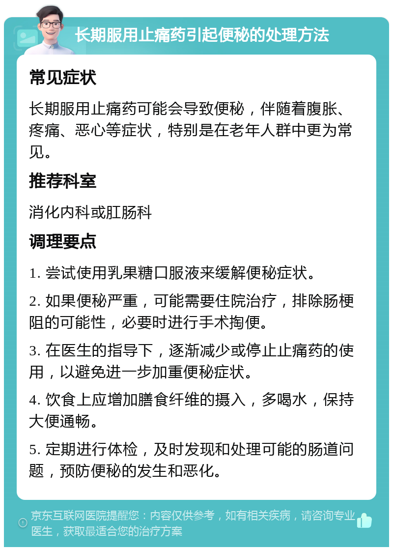 长期服用止痛药引起便秘的处理方法 常见症状 长期服用止痛药可能会导致便秘，伴随着腹胀、疼痛、恶心等症状，特别是在老年人群中更为常见。 推荐科室 消化内科或肛肠科 调理要点 1. 尝试使用乳果糖口服液来缓解便秘症状。 2. 如果便秘严重，可能需要住院治疗，排除肠梗阻的可能性，必要时进行手术掏便。 3. 在医生的指导下，逐渐减少或停止止痛药的使用，以避免进一步加重便秘症状。 4. 饮食上应增加膳食纤维的摄入，多喝水，保持大便通畅。 5. 定期进行体检，及时发现和处理可能的肠道问题，预防便秘的发生和恶化。