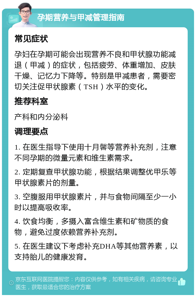 孕期营养与甲减管理指南 常见症状 孕妇在孕期可能会出现营养不良和甲状腺功能减退（甲减）的症状，包括疲劳、体重增加、皮肤干燥、记忆力下降等。特别是甲减患者，需要密切关注促甲状腺素（TSH）水平的变化。 推荐科室 产科和内分泌科 调理要点 1. 在医生指导下使用十月馨等营养补充剂，注意不同孕期的微量元素和维生素需求。 2. 定期复查甲状腺功能，根据结果调整优甲乐等甲状腺素片的剂量。 3. 空腹服用甲状腺素片，并与食物间隔至少一小时以提高吸收率。 4. 饮食均衡，多摄入富含维生素和矿物质的食物，避免过度依赖营养补充剂。 5. 在医生建议下考虑补充DHA等其他营养素，以支持胎儿的健康发育。