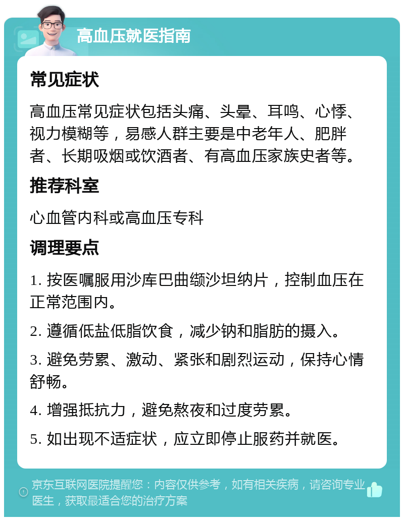 高血压就医指南 常见症状 高血压常见症状包括头痛、头晕、耳鸣、心悸、视力模糊等，易感人群主要是中老年人、肥胖者、长期吸烟或饮酒者、有高血压家族史者等。 推荐科室 心血管内科或高血压专科 调理要点 1. 按医嘱服用沙库巴曲缬沙坦纳片，控制血压在正常范围内。 2. 遵循低盐低脂饮食，减少钠和脂肪的摄入。 3. 避免劳累、激动、紧张和剧烈运动，保持心情舒畅。 4. 增强抵抗力，避免熬夜和过度劳累。 5. 如出现不适症状，应立即停止服药并就医。