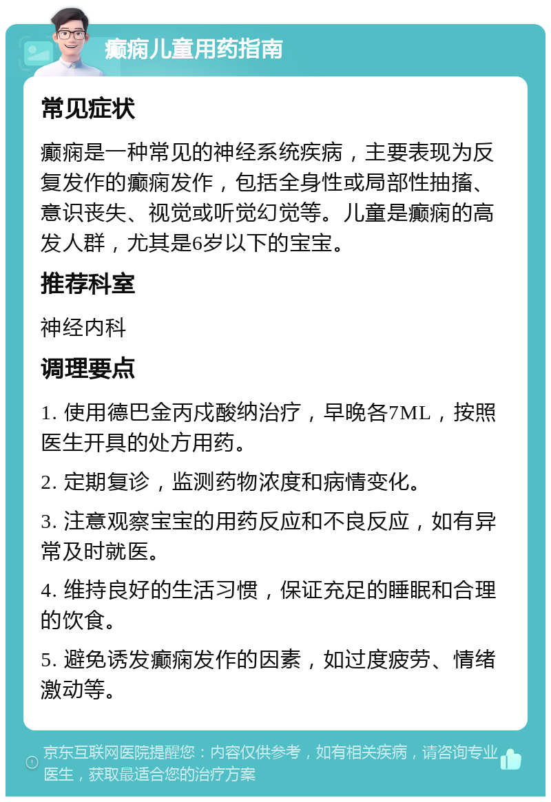 癫痫儿童用药指南 常见症状 癫痫是一种常见的神经系统疾病，主要表现为反复发作的癫痫发作，包括全身性或局部性抽搐、意识丧失、视觉或听觉幻觉等。儿童是癫痫的高发人群，尤其是6岁以下的宝宝。 推荐科室 神经内科 调理要点 1. 使用德巴金丙戍酸纳治疗，早晚各7ML，按照医生开具的处方用药。 2. 定期复诊，监测药物浓度和病情变化。 3. 注意观察宝宝的用药反应和不良反应，如有异常及时就医。 4. 维持良好的生活习惯，保证充足的睡眠和合理的饮食。 5. 避免诱发癫痫发作的因素，如过度疲劳、情绪激动等。