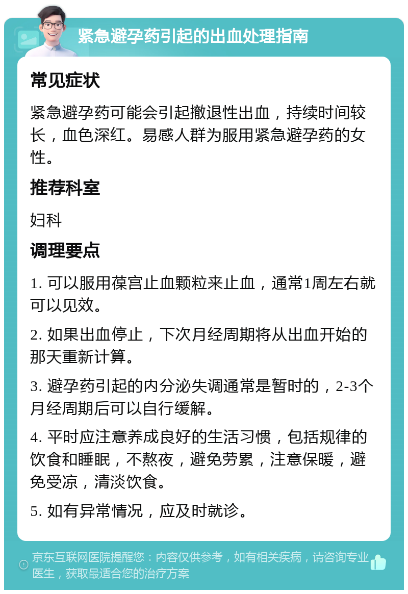 紧急避孕药引起的出血处理指南 常见症状 紧急避孕药可能会引起撤退性出血，持续时间较长，血色深红。易感人群为服用紧急避孕药的女性。 推荐科室 妇科 调理要点 1. 可以服用葆宫止血颗粒来止血，通常1周左右就可以见效。 2. 如果出血停止，下次月经周期将从出血开始的那天重新计算。 3. 避孕药引起的内分泌失调通常是暂时的，2-3个月经周期后可以自行缓解。 4. 平时应注意养成良好的生活习惯，包括规律的饮食和睡眠，不熬夜，避免劳累，注意保暖，避免受凉，清淡饮食。 5. 如有异常情况，应及时就诊。