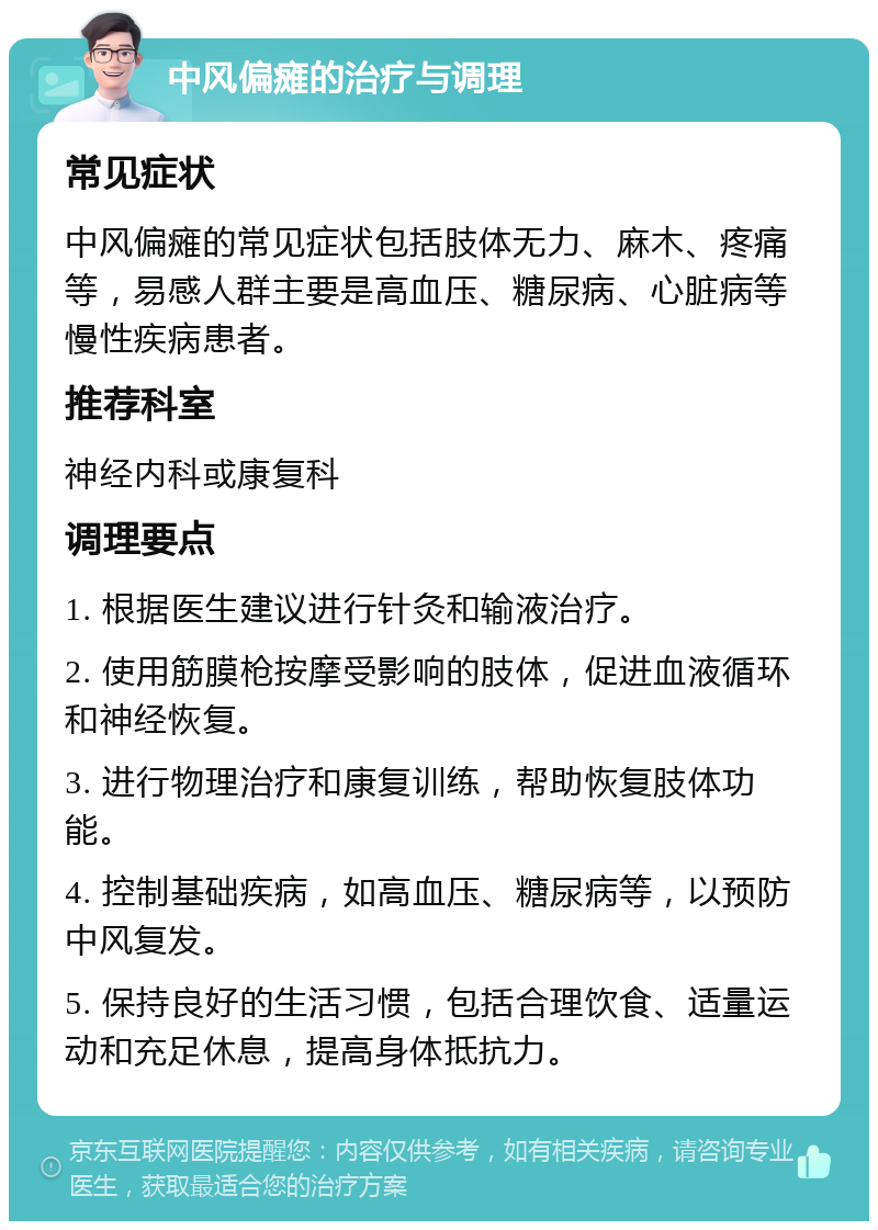 中风偏瘫的治疗与调理 常见症状 中风偏瘫的常见症状包括肢体无力、麻木、疼痛等，易感人群主要是高血压、糖尿病、心脏病等慢性疾病患者。 推荐科室 神经内科或康复科 调理要点 1. 根据医生建议进行针灸和输液治疗。 2. 使用筋膜枪按摩受影响的肢体，促进血液循环和神经恢复。 3. 进行物理治疗和康复训练，帮助恢复肢体功能。 4. 控制基础疾病，如高血压、糖尿病等，以预防中风复发。 5. 保持良好的生活习惯，包括合理饮食、适量运动和充足休息，提高身体抵抗力。