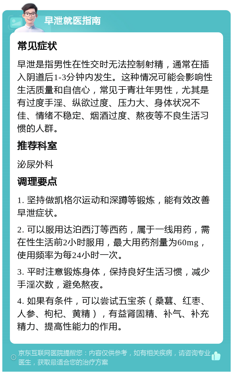 早泄就医指南 常见症状 早泄是指男性在性交时无法控制射精，通常在插入阴道后1-3分钟内发生。这种情况可能会影响性生活质量和自信心，常见于青壮年男性，尤其是有过度手淫、纵欲过度、压力大、身体状况不佳、情绪不稳定、烟酒过度、熬夜等不良生活习惯的人群。 推荐科室 泌尿外科 调理要点 1. 坚持做凯格尔运动和深蹲等锻炼，能有效改善早泄症状。 2. 可以服用达泊西汀等西药，属于一线用药，需在性生活前2小时服用，最大用药剂量为60mg，使用频率为每24小时一次。 3. 平时注意锻炼身体，保持良好生活习惯，减少手淫次数，避免熬夜。 4. 如果有条件，可以尝试五宝茶（桑葚、红枣、人参、枸杞、黄精），有益肾固精、补气、补充精力、提高性能力的作用。