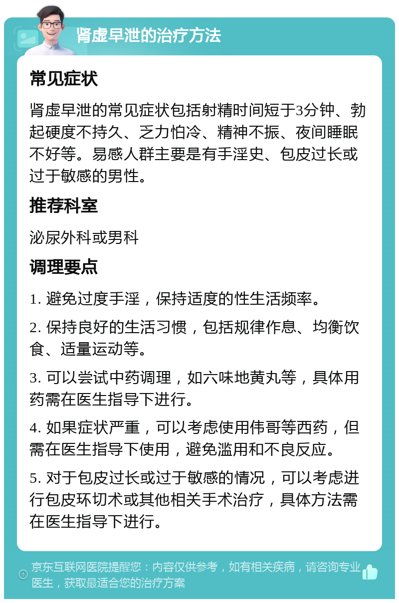 肾虚早泄的治疗方法 常见症状 肾虚早泄的常见症状包括射精时间短于3分钟、勃起硬度不持久、乏力怕冷、精神不振、夜间睡眠不好等。易感人群主要是有手淫史、包皮过长或过于敏感的男性。 推荐科室 泌尿外科或男科 调理要点 1. 避免过度手淫，保持适度的性生活频率。 2. 保持良好的生活习惯，包括规律作息、均衡饮食、适量运动等。 3. 可以尝试中药调理，如六味地黄丸等，具体用药需在医生指导下进行。 4. 如果症状严重，可以考虑使用伟哥等西药，但需在医生指导下使用，避免滥用和不良反应。 5. 对于包皮过长或过于敏感的情况，可以考虑进行包皮环切术或其他相关手术治疗，具体方法需在医生指导下进行。