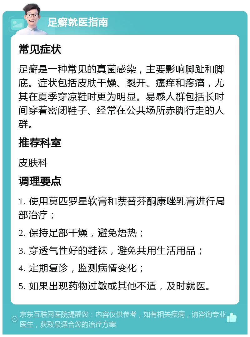 足癣就医指南 常见症状 足癣是一种常见的真菌感染，主要影响脚趾和脚底。症状包括皮肤干燥、裂开、瘙痒和疼痛，尤其在夏季穿凉鞋时更为明显。易感人群包括长时间穿着密闭鞋子、经常在公共场所赤脚行走的人群。 推荐科室 皮肤科 调理要点 1. 使用莫匹罗星软膏和萘替芬酮康唑乳膏进行局部治疗； 2. 保持足部干燥，避免焐热； 3. 穿透气性好的鞋袜，避免共用生活用品； 4. 定期复诊，监测病情变化； 5. 如果出现药物过敏或其他不适，及时就医。