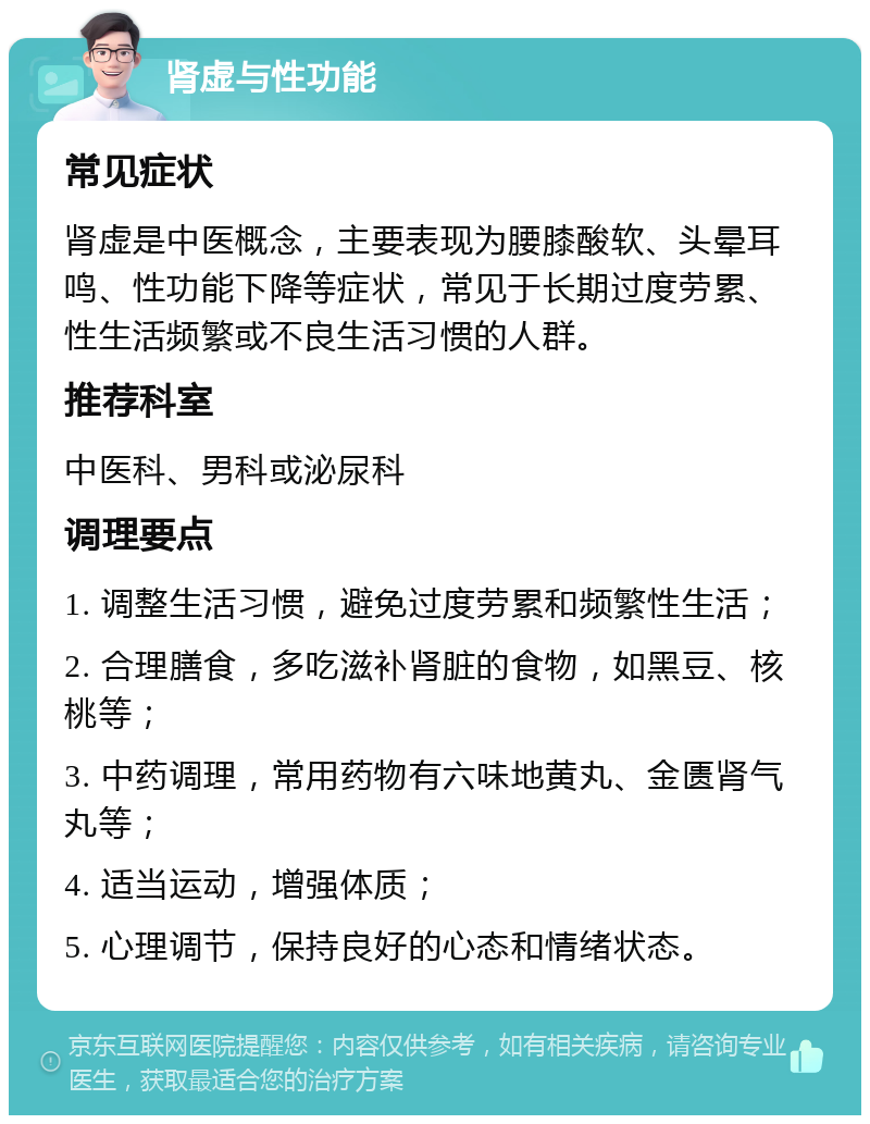 肾虚与性功能 常见症状 肾虚是中医概念，主要表现为腰膝酸软、头晕耳鸣、性功能下降等症状，常见于长期过度劳累、性生活频繁或不良生活习惯的人群。 推荐科室 中医科、男科或泌尿科 调理要点 1. 调整生活习惯，避免过度劳累和频繁性生活； 2. 合理膳食，多吃滋补肾脏的食物，如黑豆、核桃等； 3. 中药调理，常用药物有六味地黄丸、金匮肾气丸等； 4. 适当运动，增强体质； 5. 心理调节，保持良好的心态和情绪状态。