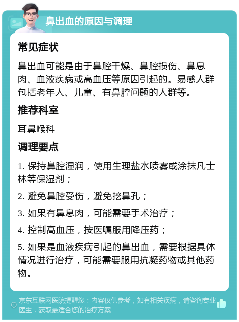 鼻出血的原因与调理 常见症状 鼻出血可能是由于鼻腔干燥、鼻腔损伤、鼻息肉、血液疾病或高血压等原因引起的。易感人群包括老年人、儿童、有鼻腔问题的人群等。 推荐科室 耳鼻喉科 调理要点 1. 保持鼻腔湿润，使用生理盐水喷雾或涂抹凡士林等保湿剂； 2. 避免鼻腔受伤，避免挖鼻孔； 3. 如果有鼻息肉，可能需要手术治疗； 4. 控制高血压，按医嘱服用降压药； 5. 如果是血液疾病引起的鼻出血，需要根据具体情况进行治疗，可能需要服用抗凝药物或其他药物。