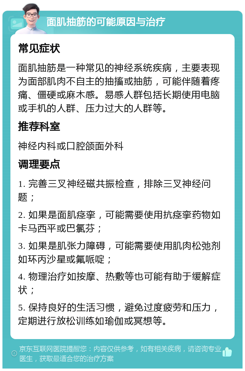 面肌抽筋的可能原因与治疗 常见症状 面肌抽筋是一种常见的神经系统疾病，主要表现为面部肌肉不自主的抽搐或抽筋，可能伴随着疼痛、僵硬或麻木感。易感人群包括长期使用电脑或手机的人群、压力过大的人群等。 推荐科室 神经内科或口腔颌面外科 调理要点 1. 完善三叉神经磁共振检查，排除三叉神经问题； 2. 如果是面肌痉挛，可能需要使用抗痉挛药物如卡马西平或巴氯芬； 3. 如果是肌张力障碍，可能需要使用肌肉松弛剂如环丙沙星或氟哌啶； 4. 物理治疗如按摩、热敷等也可能有助于缓解症状； 5. 保持良好的生活习惯，避免过度疲劳和压力，定期进行放松训练如瑜伽或冥想等。