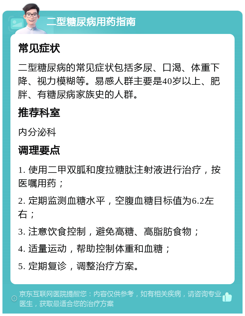 二型糖尿病用药指南 常见症状 二型糖尿病的常见症状包括多尿、口渴、体重下降、视力模糊等。易感人群主要是40岁以上、肥胖、有糖尿病家族史的人群。 推荐科室 内分泌科 调理要点 1. 使用二甲双胍和度拉糖肽注射液进行治疗，按医嘱用药； 2. 定期监测血糖水平，空腹血糖目标值为6.2左右； 3. 注意饮食控制，避免高糖、高脂肪食物； 4. 适量运动，帮助控制体重和血糖； 5. 定期复诊，调整治疗方案。