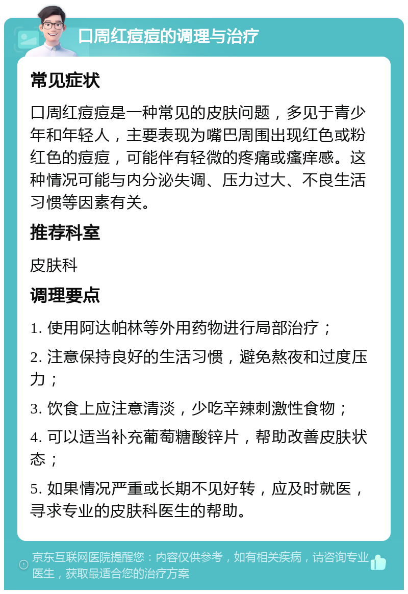 口周红痘痘的调理与治疗 常见症状 口周红痘痘是一种常见的皮肤问题，多见于青少年和年轻人，主要表现为嘴巴周围出现红色或粉红色的痘痘，可能伴有轻微的疼痛或瘙痒感。这种情况可能与内分泌失调、压力过大、不良生活习惯等因素有关。 推荐科室 皮肤科 调理要点 1. 使用阿达帕林等外用药物进行局部治疗； 2. 注意保持良好的生活习惯，避免熬夜和过度压力； 3. 饮食上应注意清淡，少吃辛辣刺激性食物； 4. 可以适当补充葡萄糖酸锌片，帮助改善皮肤状态； 5. 如果情况严重或长期不见好转，应及时就医，寻求专业的皮肤科医生的帮助。