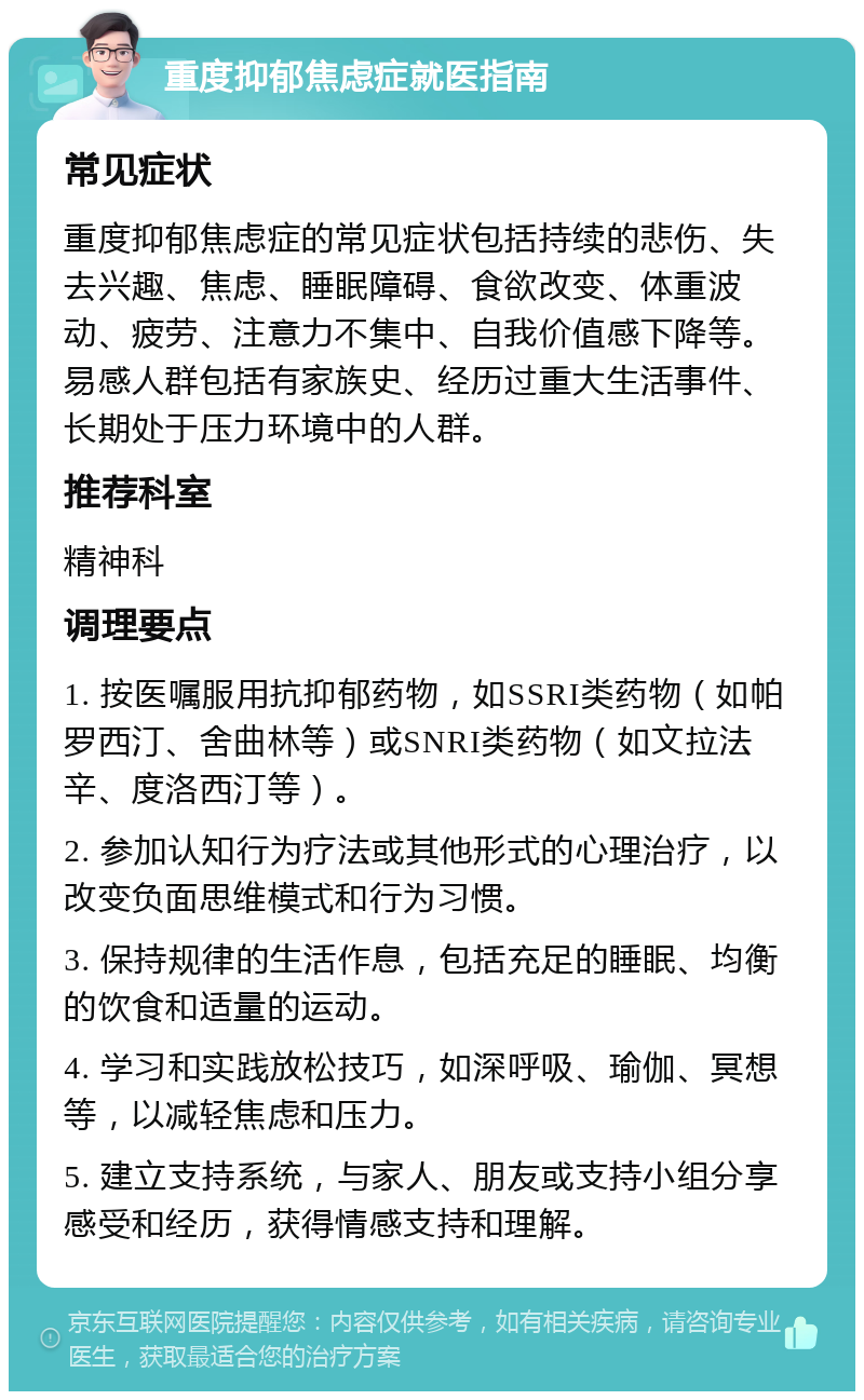 重度抑郁焦虑症就医指南 常见症状 重度抑郁焦虑症的常见症状包括持续的悲伤、失去兴趣、焦虑、睡眠障碍、食欲改变、体重波动、疲劳、注意力不集中、自我价值感下降等。易感人群包括有家族史、经历过重大生活事件、长期处于压力环境中的人群。 推荐科室 精神科 调理要点 1. 按医嘱服用抗抑郁药物，如SSRI类药物（如帕罗西汀、舍曲林等）或SNRI类药物（如文拉法辛、度洛西汀等）。 2. 参加认知行为疗法或其他形式的心理治疗，以改变负面思维模式和行为习惯。 3. 保持规律的生活作息，包括充足的睡眠、均衡的饮食和适量的运动。 4. 学习和实践放松技巧，如深呼吸、瑜伽、冥想等，以减轻焦虑和压力。 5. 建立支持系统，与家人、朋友或支持小组分享感受和经历，获得情感支持和理解。