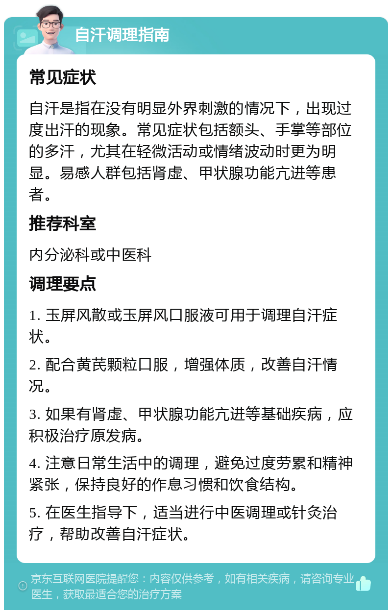 自汗调理指南 常见症状 自汗是指在没有明显外界刺激的情况下，出现过度出汗的现象。常见症状包括额头、手掌等部位的多汗，尤其在轻微活动或情绪波动时更为明显。易感人群包括肾虚、甲状腺功能亢进等患者。 推荐科室 内分泌科或中医科 调理要点 1. 玉屏风散或玉屏风口服液可用于调理自汗症状。 2. 配合黄芪颗粒口服，增强体质，改善自汗情况。 3. 如果有肾虚、甲状腺功能亢进等基础疾病，应积极治疗原发病。 4. 注意日常生活中的调理，避免过度劳累和精神紧张，保持良好的作息习惯和饮食结构。 5. 在医生指导下，适当进行中医调理或针灸治疗，帮助改善自汗症状。