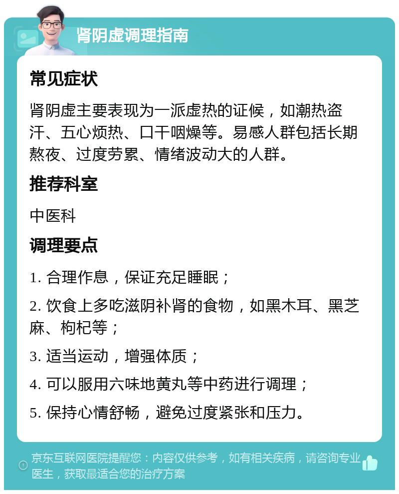 肾阴虚调理指南 常见症状 肾阴虚主要表现为一派虚热的证候，如潮热盗汗、五心烦热、口干咽燥等。易感人群包括长期熬夜、过度劳累、情绪波动大的人群。 推荐科室 中医科 调理要点 1. 合理作息，保证充足睡眠； 2. 饮食上多吃滋阴补肾的食物，如黑木耳、黑芝麻、枸杞等； 3. 适当运动，增强体质； 4. 可以服用六味地黄丸等中药进行调理； 5. 保持心情舒畅，避免过度紧张和压力。