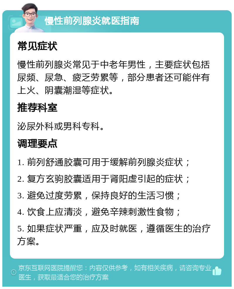 慢性前列腺炎就医指南 常见症状 慢性前列腺炎常见于中老年男性，主要症状包括尿频、尿急、疲乏劳累等，部分患者还可能伴有上火、阴囊潮湿等症状。 推荐科室 泌尿外科或男科专科。 调理要点 1. 前列舒通胶囊可用于缓解前列腺炎症状； 2. 复方玄驹胶囊适用于肾阳虚引起的症状； 3. 避免过度劳累，保持良好的生活习惯； 4. 饮食上应清淡，避免辛辣刺激性食物； 5. 如果症状严重，应及时就医，遵循医生的治疗方案。